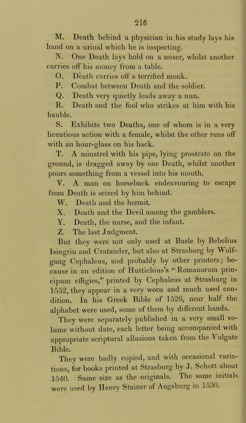 M. Death behind a physician in his study lays his hand on a urinal which he is inspecting. N. One Death lays hold on a miser, whilst another carries off his money from a table. O. Death carries off a terrified monk. P. Combat between Death and the soldier. Q. Death very quietly leads away a nun. R. Death and the fool who strikes at him with his bauble. S. Exhibits two Deaths, one of whom is in a very licentious action with a female, whilst the other runs off with an hour-glass on his back. T. A minstrel with his pipe, lying prostrate on the ground, is dragged away by one Death, whilst another pours something from a vessel into his mouth. V. A man on horseback endeavouring to escape from Death is seized by him behind. W. Death and the hermit. X. Death and the Devil among the gamblers. Y. Death, the nurse, and the infant. Z. The last Judgment. But they were not only used at Basle by Bebelius Isingrin and Cratander, but also at Strasburg by Wolf- gang Cephaleus, and probably by other printers; be- cause in an edition of Huttichius’s “ Romanorum prin- cipum effigies,” printed by Cephaleus at Strasburg in 1552, they appear in a very worn and much used con- dition. In his Greek Bible of 1526, near half the alphabet were used, some of them by different hands. They were separately published in a very small vo- lume without date, each letter being accompanied with appropriate scriptural allusions taken from the Vulgate Bible. They were badly copied, and with occasional varia- tions, for books printed at Strasburg by J. Schott about 1540. Same size as the originals. The same initials were used by Henry Stainer of Augsburg in 1530.