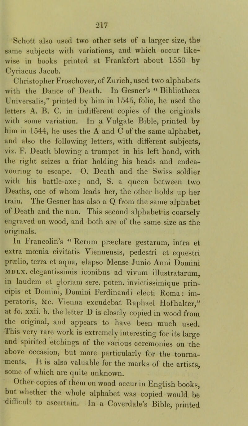 Schott also used two other sets of a larger size, the same subjects with variations, and which occur like- wise in books printed at Frankfort about 1550 by Cyriacus Jacob. Christopher Froschover, of Zurich, used two alphabets with the Dance of Death. In Gesner’s Bibliotheca Universalis,” printed by him in 1545, folio, he used the letters A. B. C. in indifferent copies of the originals with some variation. In a Vulgate Bible, printed by him in 1544, he uses the A and C of the same alphabet, and also the following letters, with different subjects, viz. F. Death blowing a trumpet in his left hand, with the right seizes a friar holding his beads and endea- vouring to escape. O. Death and the Swiss soldier with his battle-axe; and, S. a queen between two Deaths, one of whom leads her, the other holds up her train. The Gesner has also a Q from the same alphabet of Death and the nun. This second alphabet'is coarsely engraved on wood, and both are of the same size as the originals. In Francolin’s “ Rerum praeclare gestarum, intra et extra moenia civitatis Viennensis, pedestri et equestri prselio, terra et aqua, elapso Mense Junio Anni Domini MDLx. elegantissimis iconibus ad vivum illustratarum, in laudem et gloriam sere, poten. invictissimique prin- cipis et Domini, Domini Ferdinandi electi Roma; im- peratoris, &c. Vienna excudebat Raphael Hofhalter,” at fo. xxii. b. the letter D is closely copied in wood from the original, and appears to have been much used. This very rare work is extremely interesting for its large and spirited etchings of the various ceremonies on the above occasion, but more particularly for the tourna- ments. It is also valuable for the marks of the artists, some of which are quite unknown. Other copies of them on wood occur in English books, but whether the whole alphabet was copied would be difficult to ascertain. In a Coverdale’s Bible, printed