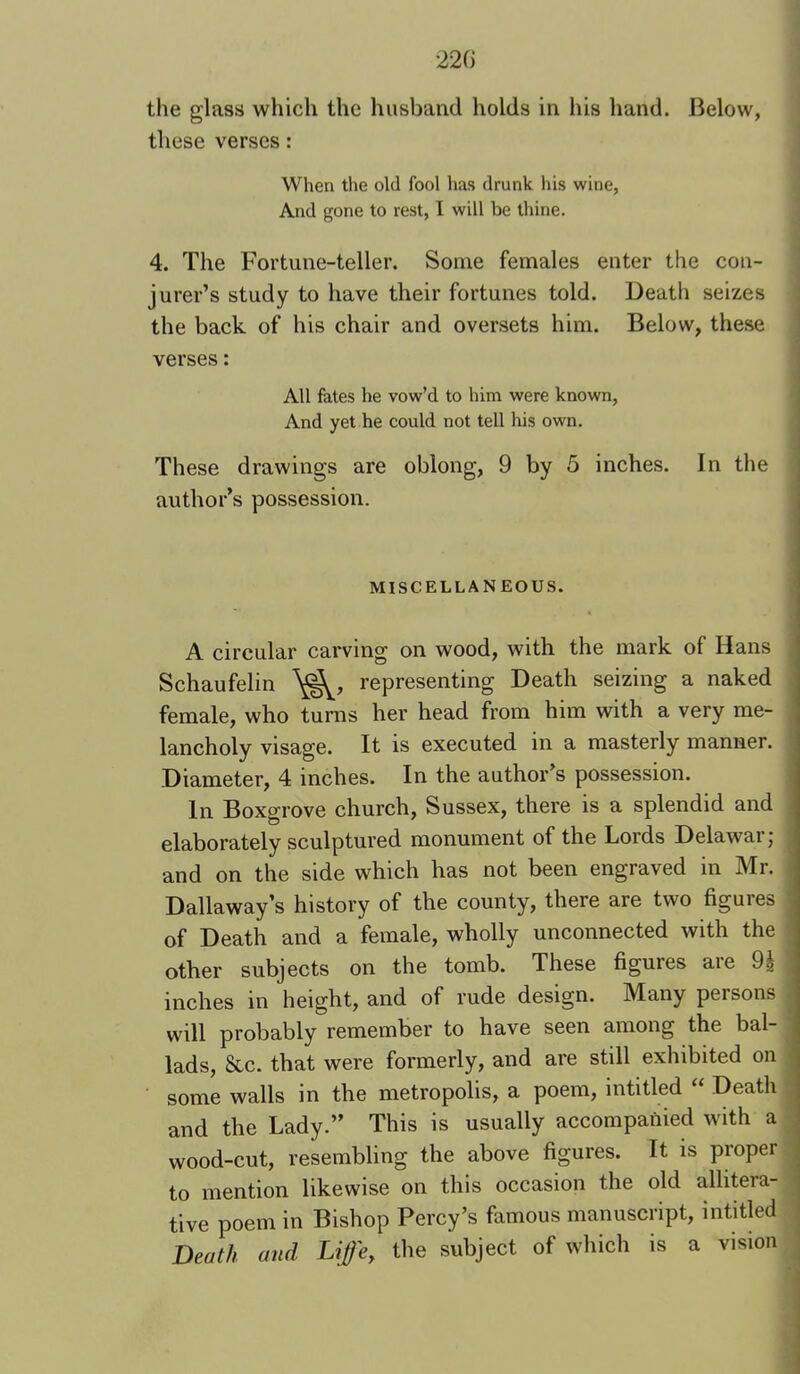 the glass which the husband holds in his hand. Below, these verses: When the old fool has drunk his wine, And gone to rest, I will be thine. 4. The Fortune-teller. Some females enter the con- jurer’s study to have their fortunes told. Death seizes the back of his chair and oversets him. Below, these j verses: ‘ I All fates he vow’d to him were known. And yet he could not tell his own. These drawings are oblong, 9 by 5 inches. In the author’s possession. MISCELLANEOUS. A circular carving on wood, with the mark of Hans Schaufelin representing Death seizing a naked female, who turns her head from him with a very me- lancholy visage. It IS executed in a masterly manner. Diameter, 4 inches. In the author’s possession. In Boxgrove church, Sussex, there is a splendid and elaborately sculptured monument of the Lords Delawar; and on the side which has not been engraved in Mr. , Dallaway’s history of the county, there are two figures of Death and a female, wholly unconnected with the other subjects on the tomb. These figures aie 9g inches in height, and of rude design. Many persons will probably remember to have seen among the bal- ‘ lads, &c. that were formerly, and are still exhibited on ; some walls in the metropolis, a poem, inti tied “ Death and the Lady.” This is usually accompanied with a wood-cut, resembling the above figures. It is proper to mention likewise on this occasion the old allitera- tive poem in Bishop Percy’s famous manuscript, inti tied Death and Life, the subject of which is a vision