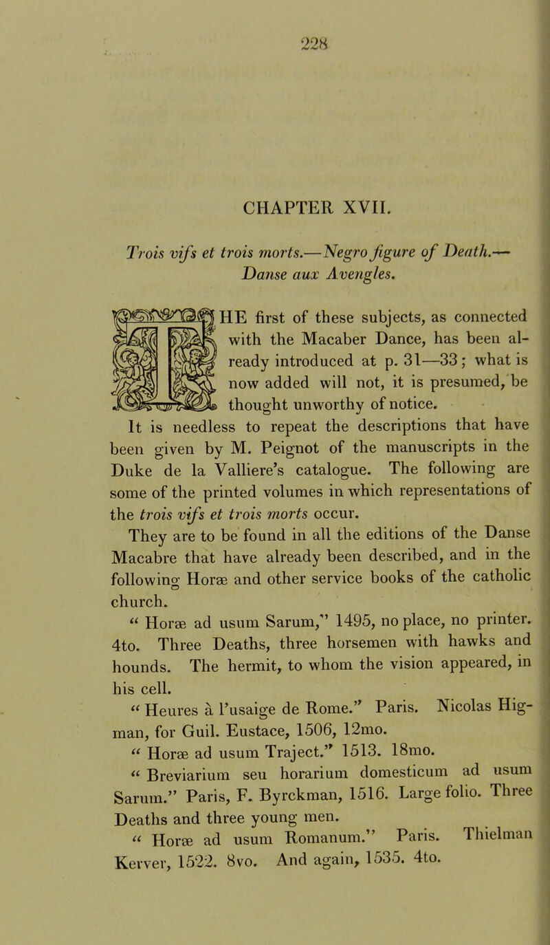 CHAPTER XVII. Troh vif 's et trois morts.—Negro figure of Death.-^ Dajise aux Avengles. HE first of these subjects, as connected with the Macaber Dance, has been al- ready introduced at p. 31—33; what is now added will not, it is presumed, be thought unworthy of notice. It is needless to repeat the descriptions that have been given by M. Peignot of the manuscripts in the Duke de la Valliere’s catalogue. The following are some of the printed volumes in which representations of the trois vifs et ti'ois morts occur. They are to be found in all the editions of the Danse Macabre that have already been described, and in the followino- Horae and other service books of the catholic church. ‘‘ Horae ad usum Sarum,’’ 1495, no place, no printer. 4to. Three Deaths, three horsemen with hawks and hounds. The hermit, to whom the vision appeared, in his cell. « Heures a I’usaige de Rome.’^ Paris. Nicolas Hig- man, for Guil. Eustace, 1506, 12mo. “ Horae ad usum Traject.’^ 1513. 18mo. “ Breviarium seu horarium domesticum ad usum Sarum.” Paris, F. Byrckman, 1516. Large folio. Three Deaths and three young men. “ Horae ad usum Romanum.” Paris. Thielman Kerver, 1522. 8vo. And again, 1535. 4to.