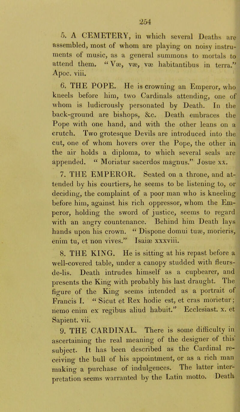 5. A CEMETERY, in whicli several Deaths are assembled, most of whom are playing on noisy instru- ments of music, as a general summons to mortals to attend them. “Vse, vse, vae habitantibus in terra.” Apoc. viii. 6. THE POPE. He is crowning an Emperor, who kneels before him, two Cardinals attending, one of whom is ludicrously personated by Death. In the back-ground are bishops, 8cc. Death embraces the Pope with one hand, and with the other leans on a crutch. Two grotesque Devils are introduced into the cut, one of whom hovers over the Pope, the other in the air holds a diploma, to which several seals are appended. “ Moriatur sacerdos magnus.” Josue xx. 7. THE EMPEROR. Seated on a throne, and at- tended by his courtiers, he seems to be listening to, or deciding, the complaint of a poor man who is kneeling before him, against his rich oppressor, whom the Em- peror, holding the sword of justice, seems to regard with an angry countenance. Behind him Death lays hands upon his crown. “ Dispone domui tuse, morieris, enim tu, et non vives,” Isaise xxxviii. 8. THE KING. He is sitting at his repast before a well-covered table, under a canopy studded with fleurs- de-lis. Death intrudes himself as a cupbearer, and presents the King with probably his last draught. The figure of the King seems intended as a portrait of Francis I. “ Sicut et Rex hodie est, et eras morietur; nemo enim ex regibus aliud habuit.” Ecclesiast. x. et Sapient, vii. 9. THE CARDINAL. There is some difficulty in ascertaining the real meaning of the designer of this subject. It has been described as the Cardinal re- ceiving the bull of his appointment, or as a rich man making a purchase of indulgences. The latter inter- pretation seems warranted by the Latin motto. Death