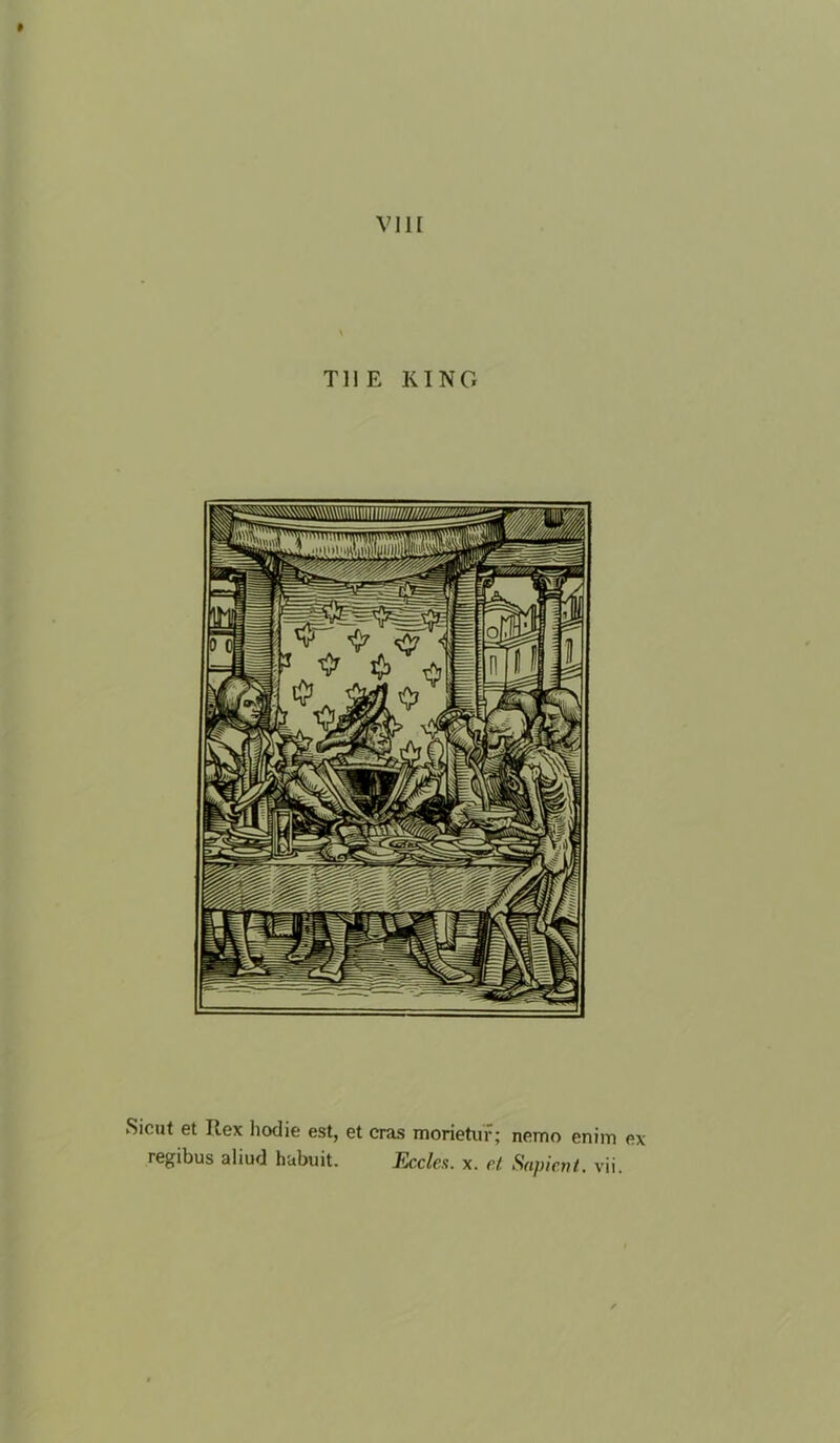 VIII THE KING Siciit et Rex hodie est, et eras morietuf; nemo enim ex regibus aliud habuit. Eccles. x. et Sapient, vii.