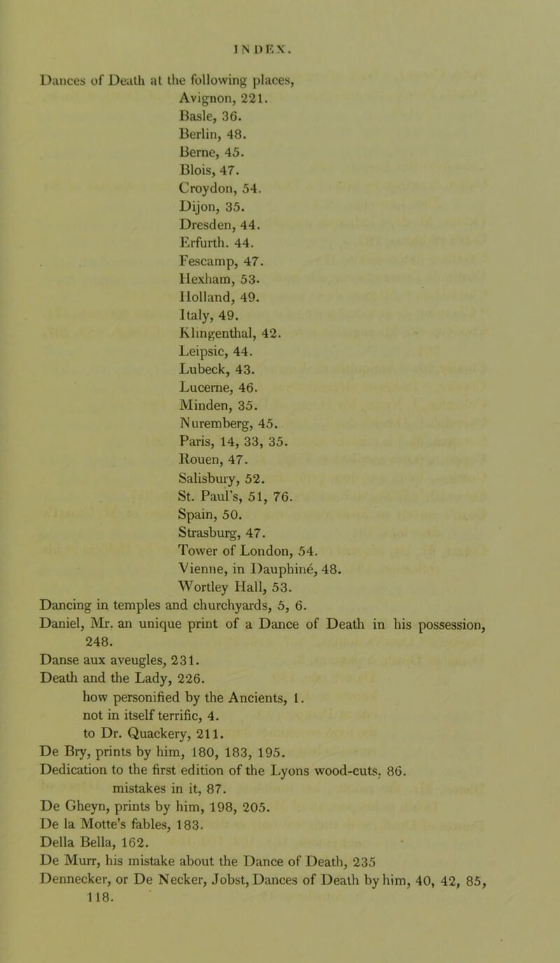 Dances of Death at the following places, Avignon, 221. Basle, 36. Berlin, 48. Berne, 45. Blois, 47. Croydon, 54. Dijon, 35. Dresden, 44. Erfurth. 44. Fescamp, 47. Hexham, 53. Holland, 49. Italy, 49. Klingenthal, 42. Leipsic, 44. Lubeck, 43. Lucerne, 46. Minden, 35. Nuremberg, 45. Paris, 14, 33, 35. Rouen, 47. Salisbury, 52. St. Paul’s, 51, 76. Spain, 50. Strasburg, 47. Tower of London, 54. Vienne, in Dauphine, 48. Wortley Hall, 53. Dancing in temples and churchyai-ds, 5, 6. Daniel, Mr. an unique print of a Dance of Death in his possession, 248. Danse aux aveugles, 231. Death and the Lady, 226. how personified by the Ancients, 1. not in itself terrific, 4. to Dr. Quackery, 211. De Bry, prints by him, 180, 183, 195. Dedication to the first edition of the Lyons wood-cuts. 86. mistakes in it, 87. De Gheyn, prints by him, 198, 205. De la Motte’s fables, 183. Della Bella, 162. De Murr, his mistake about the Dance of Death, 235 Dennecker, or De Necker, Jobst, Dances of Death by him, 40, 42, 85, 118.