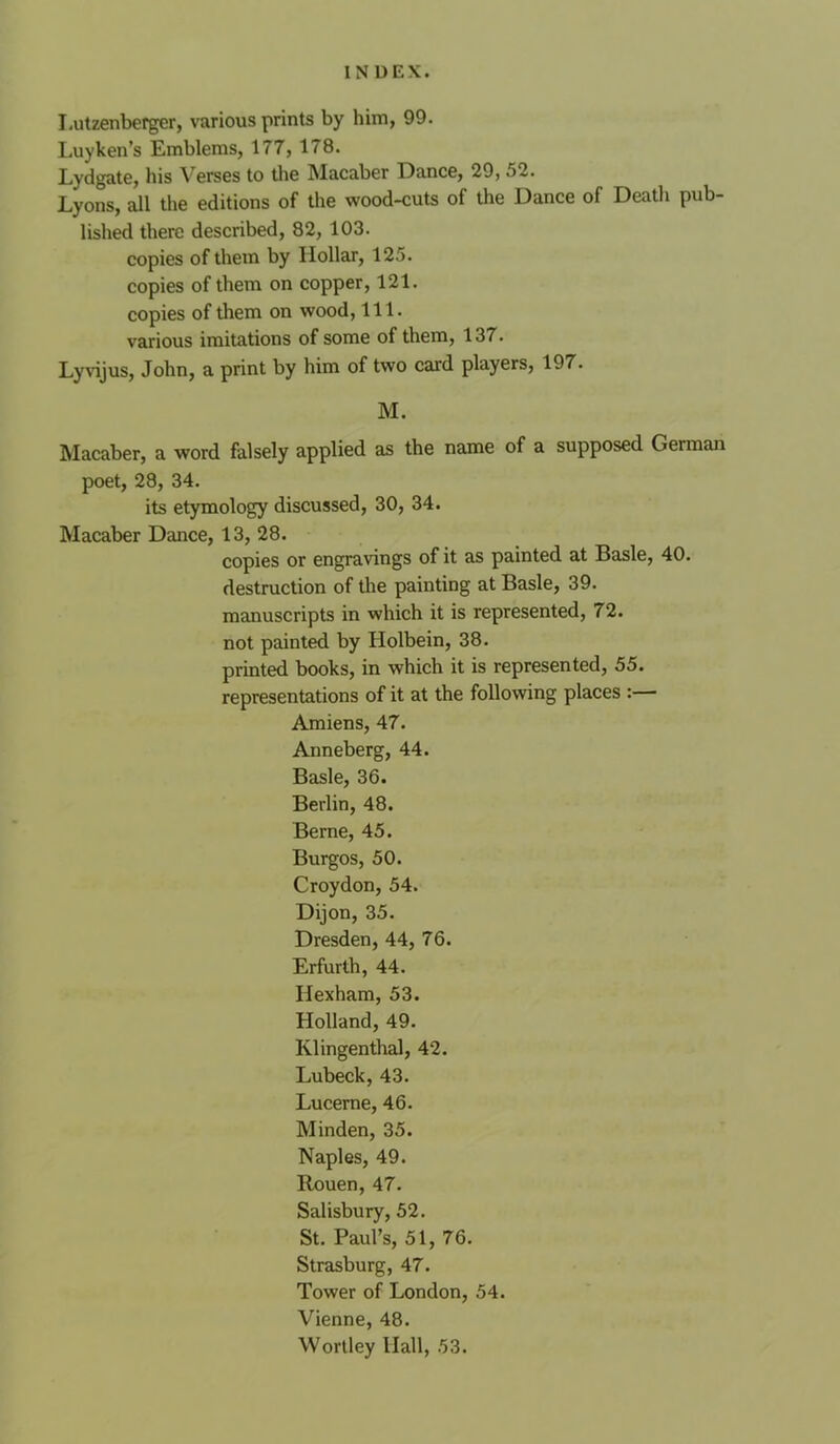 Lutzenberger, various prints by him, 99. Luyken’s Emblems, 177, 178. Lydgate, his erses to tlie Macaber Dance, 29, 52. Lyons, all the editions of the wood-cuts of the Dance of Death pub- lished there described, 82, 103. copies of thetn by Hollar, 125. copies of them on copper, 121. copies of them on wood, 111. various imitations of some of them, 137. LyHjus, John, a print by him of two card players, 197. M. Macaber, a word falsely applied as the name of a supposed German poet, 28, 34. its etymology discussed, 30, 34. Macaber Dance, 13, 28. copies or engravings of it as painted at Basle, 40. destruction of tlie painting at Basle, 39. manuscripts in which it is represented, 72. not painted by Holbein, 38. printed books, in which it is represented, 55. representations of it at the following places :— Amiens, 47. Anneberg, 44. Basle, 36. Berlin, 48. Berne, 45. Burgos, 50. Croydon, 54. Dijon, 35. Dresden, 44, 76. Erfurth, 44. Hexham, 53. Holland, 49. Klingenthal, 42. Lubeck, 43. Lucerne, 46. Minden, 35. Naples, 49. Rouen, 47. Salisbury, 52. St. Paul’s, 51, 76. Strasburg, 47. Tower of London, 54. Vienne, 48. Wortley Hall, 53.