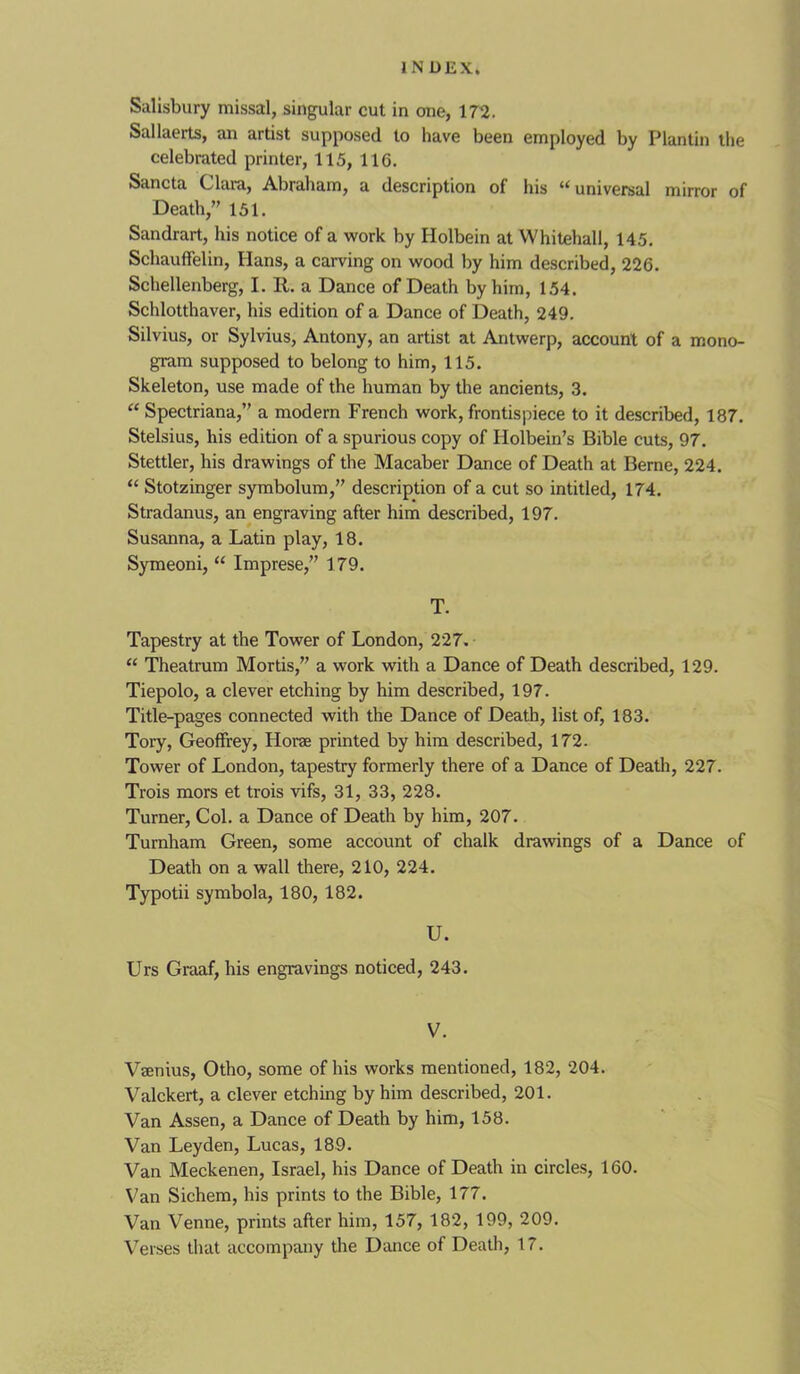 Salisbury missal, singular cut in one, 172. Sallaerts, an artist supposed to have been employed by Plantin tlie celebrated printer, 115, 116. Sancta Clara, Abraham, a description of his “universal mirror of Death,” 151. Sandrart, his notice of a work by Holbein at Whitehall, 145. Schauffelin, Hans, a carving on wood by him described, 226. Schellenberg, I. II. a Dance of Death by him, 154. Schlotthaver, his edition of a Dance of Death, 249. Silvius, or Sylvius, Antony, an artist at Antwerp, account of a mono- gram supposed to belong to him, 115. Skeleton, use made of the human by the ancients, 3. “ Spectriana,” a modern French work, frontispiece to it described, 187. Stelsius, his edition of a spurious copy of Holbein’s Bible cuts, 97. Stettler, his drawings of the Macaber Dance of Death at Berne, 224. “ Stotzinger symbolum,” description of a cut so intitled, 174. Stradanus, an engraving after him described, 197. Susanna, a Latin play, 18. Symeoni, “ Imprese,” 179. T. Tapestry at the Tower of London, 227. “ Theatrum Mortis,” a work with a Dance of Death described, 129. Tiepolo, a clever etching by him described, 197. Title-pages connected with the Dance of Death, list of, 183. Tory, Geoffrey, Horae printed by him described, 172. Tower of London, tapestry formerly there of a Dance of Death, 227. Trois mors et trois vifs, 31, 33, 228. Turner, Col. a Dance of Death by him, 207. Turnham Green, some account of chalk drawings of a Dance of Death on a wall there, 210, 224. Typotii symbola, 180, 182. U. Urs Graaf, his engravings noticed, 243. V. Vaenius, Otho, some of his works mentioned, 182, 204. Valckert, a clever etching by him described, 201. Van Assen, a Dance of Death by him, 158. Van Leyden, Lucas, 189. Van Meckenen, Israel, his Dance of Death in circles, 160. Van Sichem, his prints to the Bible, 177. Van Venne, prints after him, 157, 182, 199, 209. Verses that accompany the Dance of Death, 17.