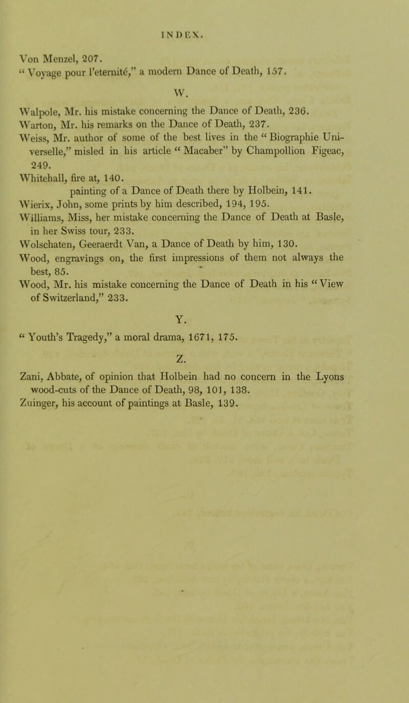 Von Menzel, 207. “ Voyage pour I’eternit^, a modern Dance of Death, 157. W. Walpole, Mr. his mistake concerning the Dance of Death, 236. Warton, Mr. his remarks on the Dance of Death, 237. M'eiss, Mr. author of some of the best lives in the “ Biographie Uni- verselle,” misled in his article “ Macaber” by Champollion Figeac, 249. Whitehall, fire at, 140. painting of a Dance of Death tliere by Holbein, 141. Wierix, John, some prints by him described, 194, 195. Williams, Miss, her mistake concerning the Dance of Death at Basle, in her Swiss tour, 233. Wolschaten, Geeraerdt Van, a Dance of Death by him, 130. Wood, engravings on, the first impressions of them not always the best, 85. Wood, Mr. his mistake concerning the Dance of Death in his “ View of Switzerland,” 233. Y. “ Youth’s Tragedy,” a moral drama, 1671, 175. Z. Zani, Abbate, of opinion that Holbein had no concern in the Lyons wood-cuts of the Dance of Death, 98, 101, 138. Zuinger, his account of paintings at Basle, 139.