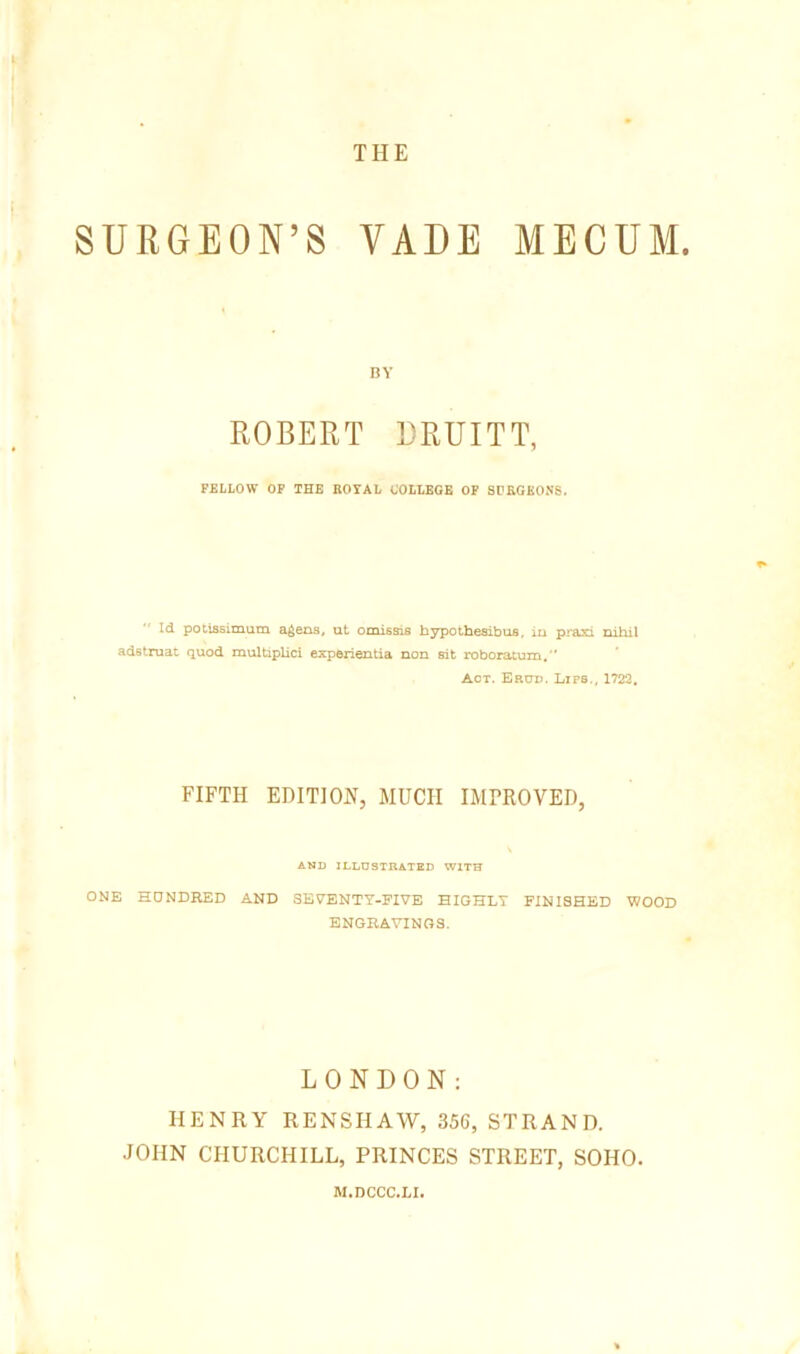 THE SURGEON’S VAUE MECUM. BY ROBERT DRUITT, FELLOW OF THE ROYAL COLLEGE OP SPRGKONS. Id potissiniuca a^ens, ut onussis bypoihesibus, iu praxi nibil adstruat quod multipUci experientia non sit roboratum. Act. Erud. Lips., 1722, FIFTH EDITION, MUCH IMPROVED, AND ILLD3TRATED WITH ONE HONDEED AND 3BYENTY-FIVE HIGHLY FINISHED WOOD ENGRAVINGS. LONDON: HENRY RENSHAW, 35G, STRAND. JOHN CHURCHILL, PRINCES STREET, SOHO. M.DCCC.LI.