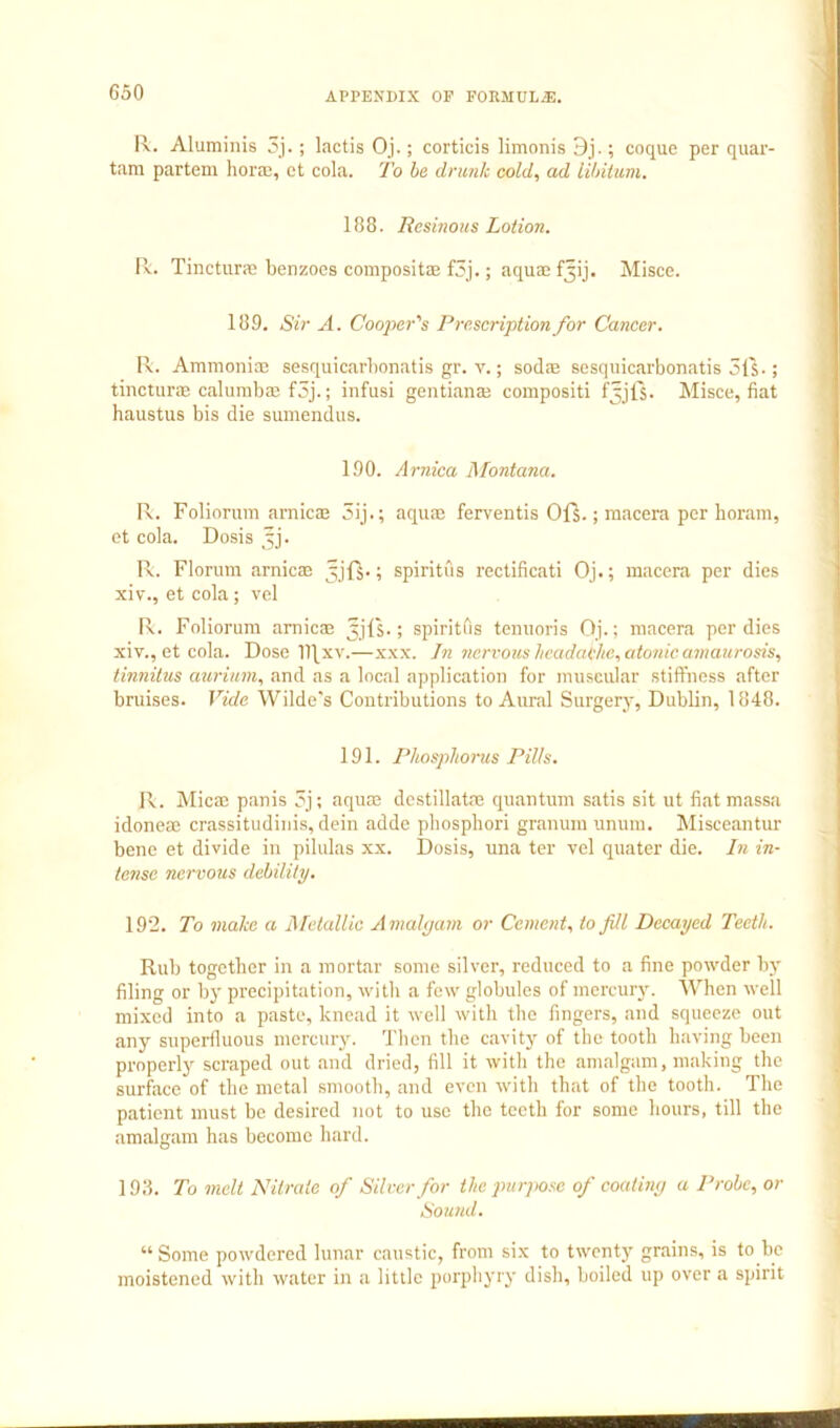 G50 R. Aluminis 3j.; lactis Oj.; corticis limonis 3j.; coque per quar- tam partem horaj, ct cola. To he drunk cold, ad lihiittm, 188. Resinous Lotion. R. Tincturae benzoes composita; f3j.; aquae Misce. 189. Sir A. Cooj>er's Prescription for Cancer. R. Ammoniaj sesquicarlionatis gr. v.; sodae sesquicarbonatis 51S-; tincturae calurabaj f5j.; infusi geiitianaj compositi fjjls. Misce, fiat haustus bis die sumendus. 190. Arnica 1\Fontana. R. Foliorum arnicas 5ij.; aquai ferventis Ofs.; macera per horain, ct cola. Dosis ^j. R. Florum arnicae spiritus rectificati Oj.; macera per dies xiv., et cola ; vel R. Foliorum arnicae Jjls.; spiritfis toniioris Oj.; macera per dies xiv., et cola. Dose ll\xv.—xxx. Jn nervous headache, atonic amaurosis, tinnitzis aurium, and as a local application for muscular stiffness after bruises. Vide Wilde's Coutributions to Aural Surgery, Dublin, 1848. 191. Phosphorus puts. R. Micac panis 5j; aquae dcstillatae quantum satis sit ut fiat massa idoneae crassitudinis, dein adde phosphori granum unum. Misceantur bene et divide in pilulas xx. Dosis, una ter vel quater die. In in- tense nervous debility. 192. To make a Metallic Amahjam or Cement, to fill Decayed Teeth. Rub together in a mortar some silver, reduced to a fine powder by filing or by precipitation, with a few globules of mercury. When well mixed into a paste, knead it well with the fingers, and squeeze out any superfluous mercury. Then the cavity of the tooth h.aving been properly scraped out and dried, fill it with the amalgam, making the surfocc of the metal smooth, and even with that of the tooth. The patient must be desired not to use the teeth for some hours, till the amalgam has become hard. 198. To melt Nitrate of Silver for the purjme of coatiny a Probe, or Sound. “ Some powdered lunar caustic, from six to twenty grains, is to be moistened with water in a little porphyry dish, boiled up over a spirit