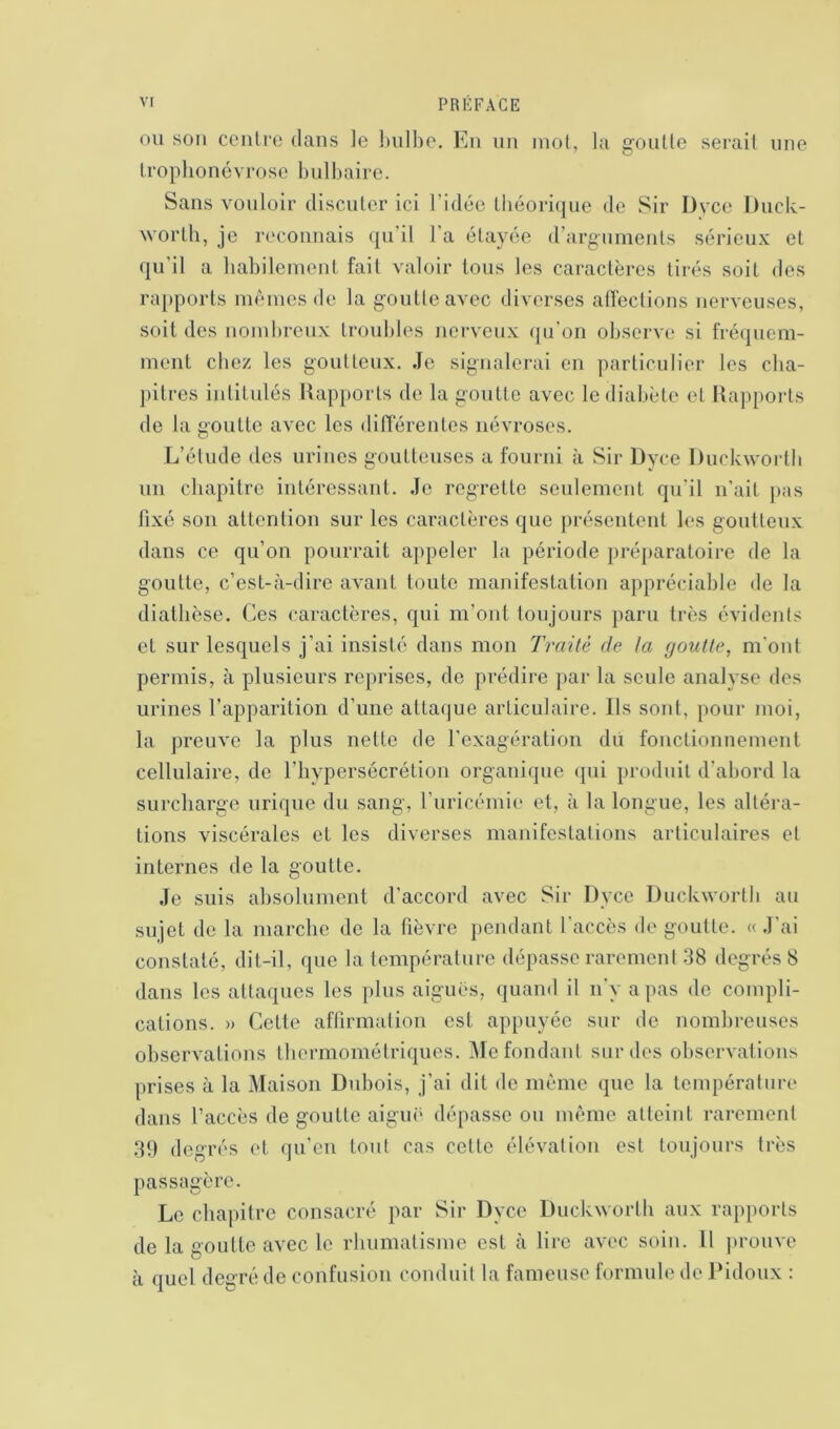 ou sou centre dans le bulbe. En un mot, la goutte serait une trophonévrose bulbaire. Sans vouloir discuter ici l'idée théorique de Sir Dyce Duck- worth, je reconnais qu’il l’a étayée d’arguments sérieux et qu’il a habilement fait valoir tous les caractères tirés soit des rapports mêmes de la goutleavec diverses affections nerveuses, soit des nombreux troubles nerveux qu'on observe si fréquem- ment chez les goutteux. Je signalerai en particulier les cha- pitres intitulés Rapports de la goutte avec le diabète et Rapports de la goutte avec les différentes névroses. L’étude des urines goutteuses a fourni à Sir Dyce Duckworth un chapitre intéressant. Je regrette seulement qu'il n'ait pas fixé son attention sur les caractères que présentent les goutteux dans ce qu’on pourrait appeler la période préparatoire de la goutte, c’est-à-dire avant toute manifestation appréciable de la diathèse. Ces caractères, qui m’ont toujours paru très évidents et sur lesquels j’ai insisté dans mon Traité de ta goutte, m'ont permis, à plusieurs reprises, de prédire par la seule analyse des urines l’apparition d’une attaque articulaire. Ils sont, pour moi, la preuve la plus nette de l’exagération du fonctionnement cellulaire, de l’hypersécrétion organique qui produit d’abord la surcharge urique du sang, l’uricémie et, à la longue, les altéra- tions viscérales et les diverses manifestations articulaires et internes de la goutte. Je suis absolument d’accord avec Sir Dyce Duckworth au sujet de la marche de la fièvre pendant l'accès dégoutté. «J'ai constaté, dit-il, que la température dépasse rarement 38 degrés 8 dans les attaques les plus aiguës, quand il n'y a pas de compli- cations. » Cette affirmation est appuyée sur de nombreuses observations thermométriques. Me fondant sur des observations prises à la Maison Dubois, j’ai dit de même que la température dans l’accès de goutte aiguë dépasse ou même atteint rarement 39 degrés et qu’en tout cas cette élévation est toujours très passagère. Le chapitre consacré par Sir Dyce Duckworth aux rapports de la goutte avec le rhumatisme est à lire avec soin. Il prouve à quel degré de confusion conduit la fameuse formule de Pidoux :