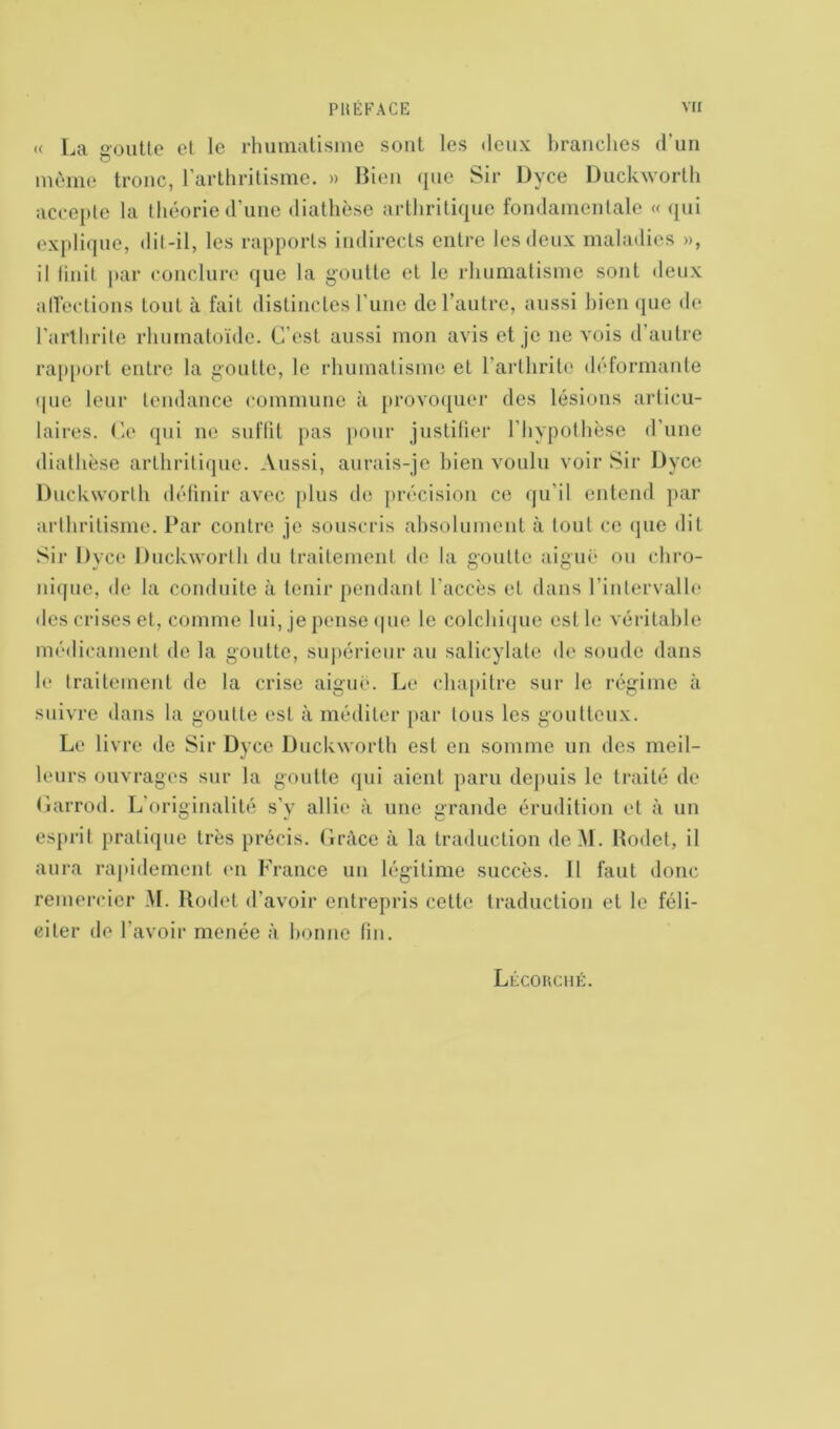 « La goutte et le rhumatisme sont les deux branches d’un môme tronc, l’arthritisme. » Bien <[uo Sir Dyce Duckworth accepte la théorie d’une diathèse arthritique fondamentale « qui explique, dit-il, les rapports indirects entre les deux maladies », il finit par conclure que la goutte et le rhumatisme sont deux affections tout à fait distinctes l’une de l’autre, aussi bien que de l’arthrite rhumatoïde. C’est aussi mon avis et je 11e vois d autre rapport entre la goutte, le rhumatisme et l’arthrite déformante (pie leur tendance commune à provoquer des lésions articu- laires. Ce qui 11e suffit pas pour justifier l’hypothèse d’une diathèse arthritique. Aussi, aurais-je bien voulu voir Sir Dyce Duckworth définir avec plus de précision ce qu’il entend par arthritisme. Par contre je souscris absolument à tout ce que dit Sir Dyce Duckworth du traitement de la goutte aigue ou chro- nique, de la conduite à tenir pendant l'accès et dans l’intervalle des crises et, comme lui, je pense que le colchique est le véritable médicament de la goutte, supérieur au salicylate de soude dans le traitement de la crise aigue. Le chapitre sur le régime à suivre dans la goutte est à méditer par tous les goutteux. Le livre de Sir Dyce Duckworth est en somme un des meil- leurs ouvrages sur la goutte qui aient paru depuis le traité de Garrod. L'originalité s’v allie à une grande érudition et à un esprit pratique très précis. Grâce à la traduction deM. Rodet, il aura rapidement en France un légitime succès. Il faut donc remercier M. Rodet d’avoir entrepris celte traduction et le féli- citer de l'avoir menée à bonne lin. Lécorché.