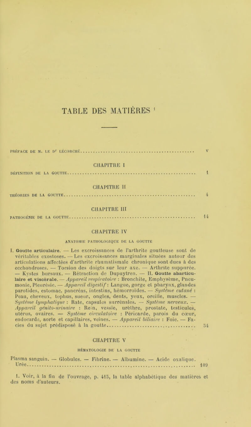 TABLE DES MATIÈRES 1 PRÉFACE DE M. I.E Dr LÉCORCHÉ V DÉFINITION DE LA GOUTTE CHAPITRE I 1 THÉORIES DE I.A GOUTTE CHAPITRE II 4 PATHOGÉNIE I)E LA GOUTTE CHAPITRE III 14 CHAPITRE IV ANATOMIE PATHOLOGIQUE DE LA GOUTTE I. Goutte articulaire. — Les excroissances de l’arthrite goutteuse sout de véritables exostoses. — Les excroissances marginales situées autour des articulations aiïectées d’arthrite rhumatismale chronique sont dues à des ecchondroses. — Torsion des doigts sur leur axe. — Arthrite suppurée. — Kystes bursaux. — Rétraction de Dupuytren. — II. Goutte abarticu- laire et viscérale. — Appareil respiratoire : Bronchite, Emphysème, Pneu- monie, Pleurésie. — Appareil digestif: Langue, gorge et pharynx, glandes parotides, estomac, pancréas, intestins, hémorroïdes. — Système cutané : Peau, cheveux, tophus, sueur, ongles, dents, yeux, oreille, muscles. — Système lymphatique : Rate, capsules surrénales. — Système nerveux. — Appareil génito-urinaire : Rein, vessie, urèthre, prostate, testicules, utérus, ovaires. — Système circulatoire : Péricarde, parois du cœur, endocarde, aorte et capillaires, veines. — Appareil biliaire : Foie. — Fa- ciès du sujet prédisposé à la goutte 54 CHAPITRE V HÉMATOLOGIE DE LA GOUTTE Plasma sanguin. — Globules. — Fibrine. — Albumine. — Acide oxalique. Urée 109 1. Voir, à la fin de l’ouvrage, p. 41a, la table alphabétique des matières et des noms d'auteurs.