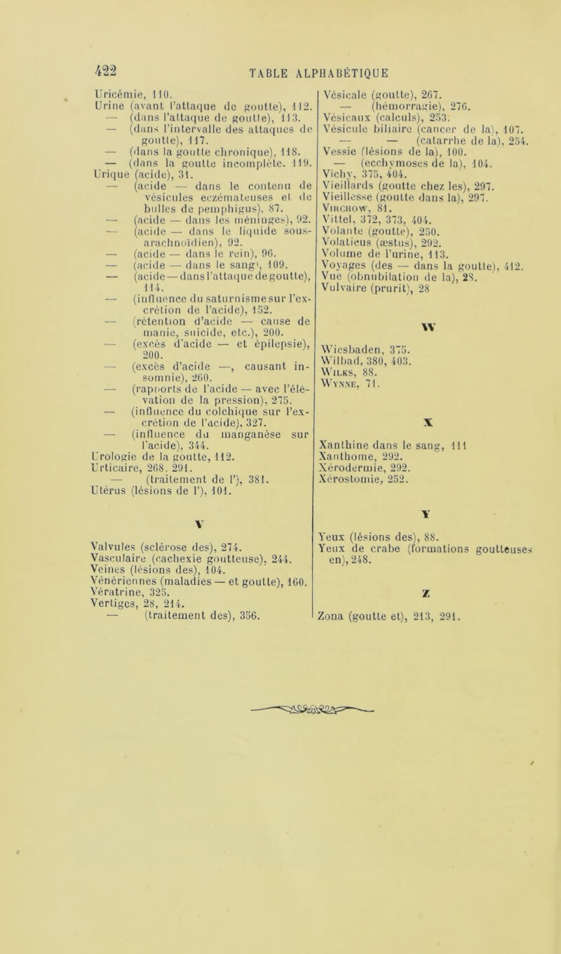 Uricémie, HO. Urine (avant l’attaque de goutte), 112. — (dans l’attaque de goutte), 113. — (dans l’intervalle des attaques de goutte), 117. — (dans la goutte chronique), 118. — (dans la goutte incomplète. 119. Urique (acide), 31. — (acide — dans le contenu de vésicules eczémateuses et de bulles de pemphigus), 87. — (acide — dans les méninges), 92. (acide — dans le liquide sous- arachnoïdien), 92. — (acide — dans le rein), 90. — (acide — dans le sang', 109. — (acide—dans l’attaque de goutte), 111. — (influence du saturnismesur l’ex- crétion de l’acide), 152. (rétention d’acide — cause de manie, suicide, etc.), 200. — (excès d’acide — et épilepsie), 200. — (excès d’acide —, causant in- somnie), 260. — (rapnorts de l’acide — avec l’élé- vation de la pression), 275. — (influence du colchique sur l’ex- crétion de l’acide), 327. — (influence du manganèse sur l’acide), 344. Urologie de la goutte, 112. Urticaire, 20S. 291. (traitement de 1’), 381. Utérus (lésions de 1’), 101. V Valvules (sclérose des), 274. Vasculaire (cachexie goutteuse), 244. Veines (lésions des), 104. Vénériennes (maladies — et goutte), 100. Vératrine, 325. Vertiges, 28, 214. — (traitement des), 356. Vésicale (goutte), 207. — (hémorragie), 270. Vésicaux (calculs), 253. Vésicule biliaire (cancer de la), 107. — — (catarrhe de la), 254. Vessie (lésions de la), 100. — (ecchymoses de la), 104. Vichy, 375, 404. Vieillards (goutte chez les), 297. Vieillesse (goutte dans la), 297. VlHCHOW, 81. Vittel, 372, 373, 404. Volante (goutte), 250. Volaticus (æstus), 292. Volume de l’urine, 113. Voyages (des — dans la goutte), 412. Vue (obnubilation de la), 28. Vulvaire (prurit), 28 \V Wiesbaden, 375. Wilbad, 380, 403. Wilks, 88. Wyn.ne, 71. X Xanlhine dans le sang, 111 Xanthome, 292. Xérodermie, 292. Xérostomie, 252. Y Yeux (lésions des), 8S. Yeux de crabe (formations goutteuses en), 248. Z Zona (goutte et), 213, 291.