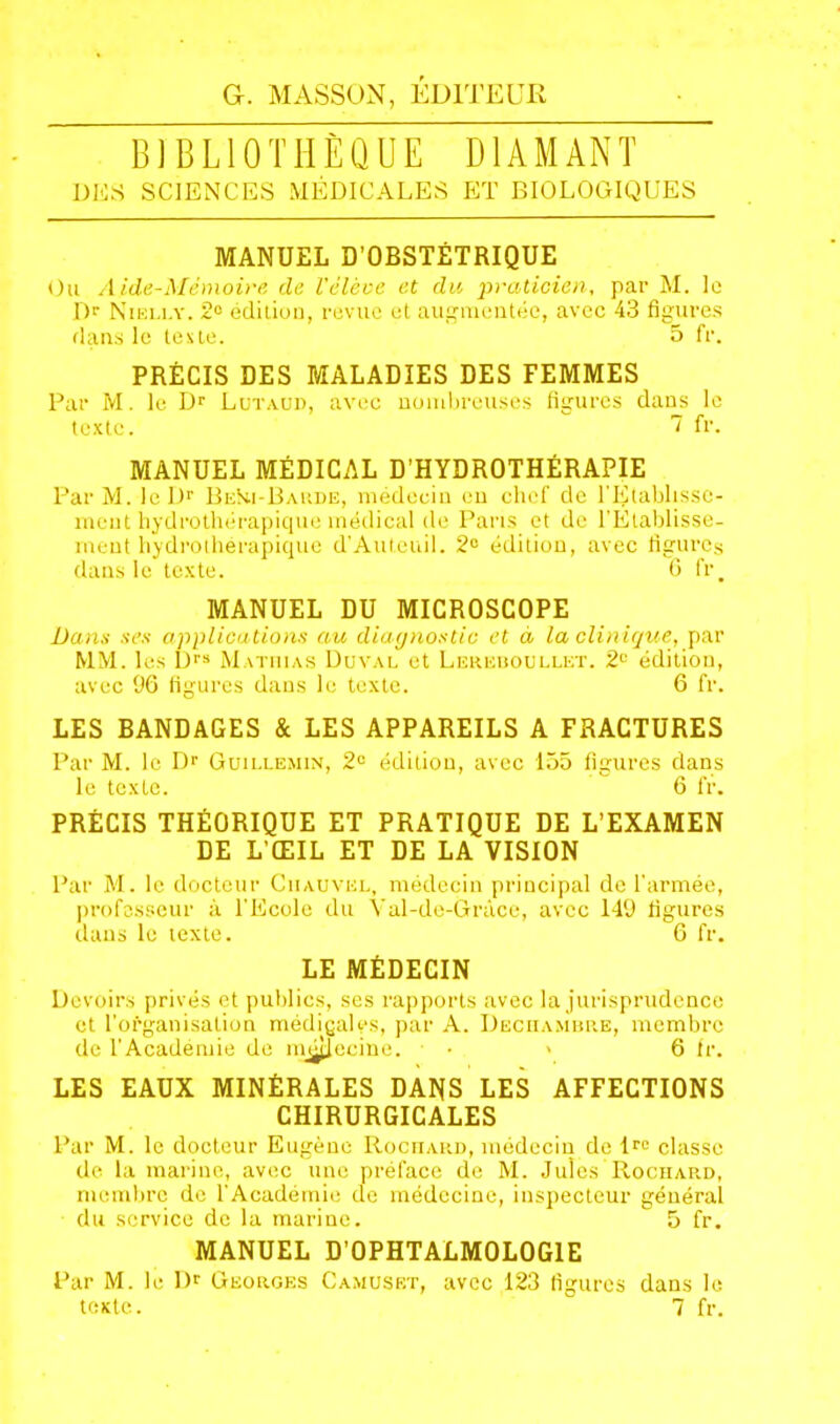 BIBLIOTHÈQUE DIAMANT DES SCIENCES MÉDICALES ET BIOLOGIQUES MANUEL D’OBSTÉTRIQUE Ou Aide-Mémoire de l'élève et du ‘praticien, par M. Ic Dr Nieli.y. 2° édition, revue et augmentée, avec 43 figures dans le teste. 5 fr. PRÉCIS DES MALADIES DES FEMMES Par M. le Dr Lutaud, avec nombreuses figures dans le texte. 1 fr. MANUEL MÉDICAL D’HYDROTHÉRAPIE Par M. leDr BeHi-Barde, médecin en chef de l'Etablisse- ment hydrothérapique médical de Paris et de l'Établisse- ment hydroiherapique d'Auteuil. 2° édition, avec figures dans le texte. 6 fr. MANUEL DU MICROSCOPE Dans ses applications au diagnostic et à la clinique, par MM. les Drs Mathias Duval et Lereboullet. 2e édition, avec 96 figures dans le texte. 6 fr. LES BANDAGES & LES APPAREILS A FRACTURES Par M. le Dr Guillemin, 2° édition, avec 155 figures dans le texte. 6 fr. PRÉCIS THÉORIQUE ET PRATIQUE DE L’EXAMEN DE L’ŒIL ET DE LA VISION Par M. le docteur Ciiauvel, médecin principal de l'armée, professeur à l’Ecole du Yal-de-Gràce, avec 149 figures dans le texte. 6 fr. LE MÉDECIN Devoirs privés et publics, ses rapports avec la jurisprudence et l’organisation médigalçs, par A. Dechambre, membre de l'Academie de nujtlccine. • > 6 fr. LES EAUX MINÉRALES DANS LES AFFECTIONS CHIRURGICALES Par M. le docteur Eugène Rochard, médecin de lre classe de la marine, avec une préface de M. Jules Rochard, membre de l'Académie de médecine, inspecteur général du service de la marine. 5 fr. MANUEL D’OPHTALMOLOGIE Par M. le Dr Georges Camuset, avec 123 figures dans le texte. 7 fr.