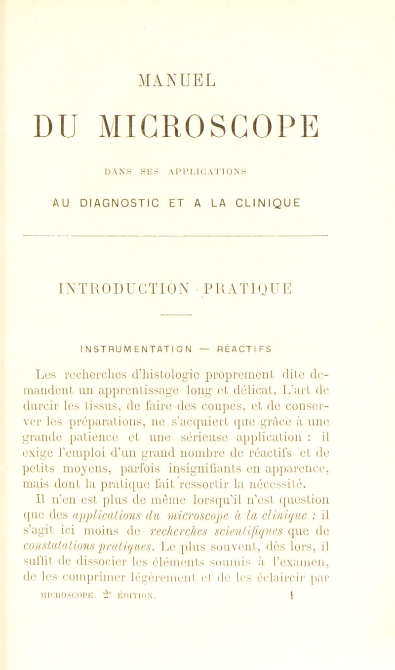 DU MICROSCOPE DANS SES APPLICATIONS AU DIAGNOSTIC ET A LA CLINIQUE INTRODUCTION PRATIQUE INSTRUMENTATION — RÉACTIFS Les recherches d’hislologic proprement dite de- mandent un apprentissage long et délicat. L’art de durcir les tissus, de faire des coupes, et de conser- ver les préparations, ne s’acquiert que grâce il une grande patience et une sérieuse application : il exige l’emploi d’un grand nombre de réactifs et de petits moyens, parfois insignifiants en apparence, mais dont la pratique fait ressortir la nécessité. Il n’en est plus de môme lorsqu’il n’est question que des applications du microscope à la clinique : il s’agit ici moins de recherches scientifiques que de constatations pratiques. Le plus souvent, dès lors, il sullit de dissocier les éléments soumis à l’examen, de les comprimer légèrement cl de les éclaircir par miciioscope 2' éiiitiiin.