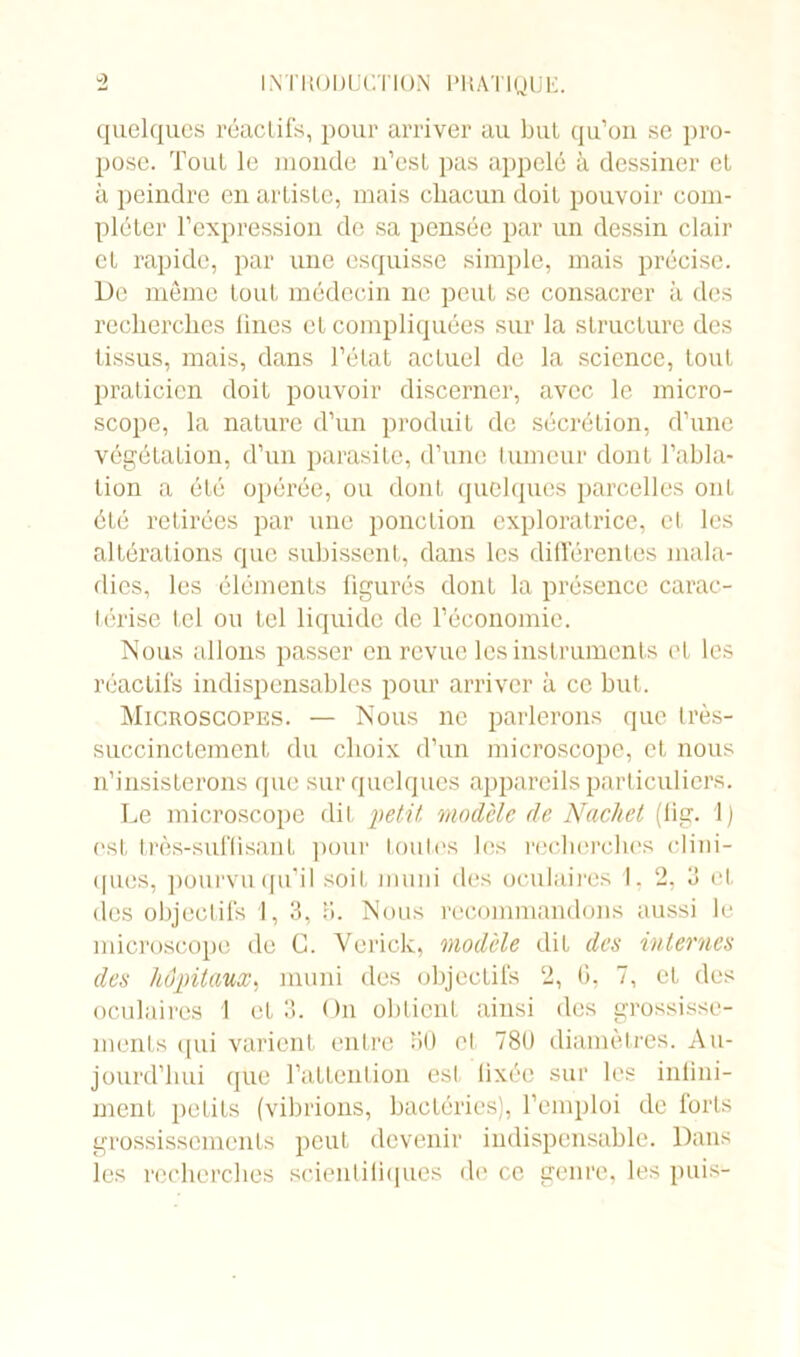 quelques réactifs, pour arriver au but qu’on se pro- pose. Tout le inonde n’est pas appelé à dessiner et à peindre en artiste, mais chacun doit pouvoir com- pléter l’expression de sa pensée par un dessin clair et rapide, par une esquisse simple, mais précise. De même tout médecin ne peut se consacrer à des recherches fines et compliquées sur la structure des tissus, mais, dans l’état actuel de la science, tout praticien doit pouvoir discerner, avec le micro- scope, la nature d’un produit de sécrétion, d’une végétation, d’un parasite, d’une tumeur dont l’abla- tion a été opérée, ou dont quelques parcelles ont été retirées par une ponction exploratrice, et les altérations que subissent, dans les différentes mala- dies, les éléments figurés dont la présence carac- térise tel ou tel liquide de l’économie. Nous allons passer en revue les instruments et les réactifs indispensables pour arriver à ce but. Microscopes. — Nous ne parlerons que très- succinctement du choix d’un microscope, et nous n’insisterons que sur quelques appareils particuliers. Le microscope dit petit modèle de Nachet (lig. 1) ('st très-suffisant pour toutes les recherches clini- ques, pourvu qu’il soit muni des oculaires 1, 2, 3 et (les objectifs 1, 3, b. Nous recommandons aussi le microscope de G. Vende, modèle dit des internes des hôpitaux, muni des objectifs 2, t), 7, et des oculaires 1 et 3. On obtient ainsi des grossisse- ments qui varient entre 30 el 780 diamètres. Au- jourd’hui que l’attention est fixée sur les infini- ment petits (vibrions, bactéries), l’emploi de forts grossissements peut devenir indispensable. Dans les recherches scientifiques de ce genre, les puis-