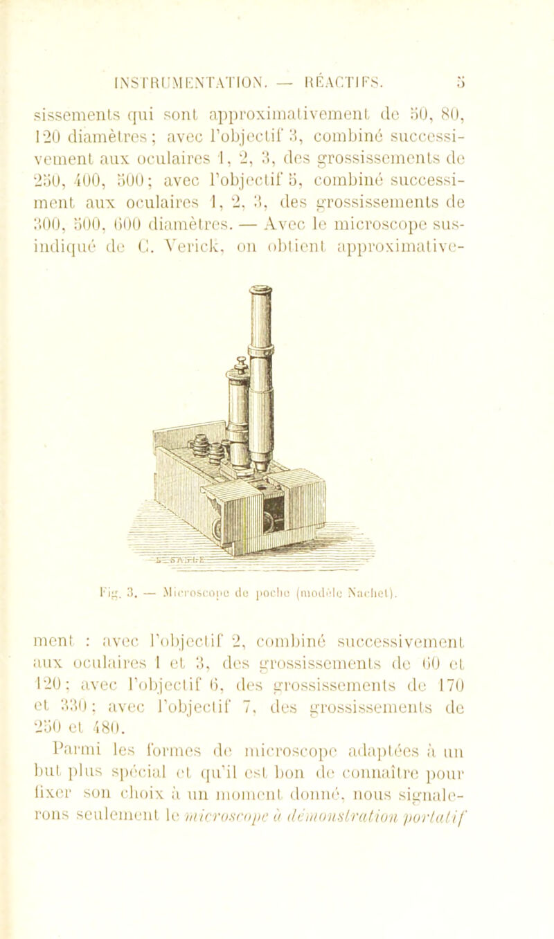 sissements qui sont approximativement de oü, 80, 120 diamètres ; avec l’objectif 3, combiné successi- vement aux oculaires 1, 2, 3, des grossissements de 230,400, 300; avec l’objectif 3, combiné successi- ment aux oculaires 1, 2, 3, des grossissements de 300, 300, 000 diamètres. — Avec le microscope sus- indiqué de C. Yerick, on obtient approximative- I'ig. 3. — Microscope de poche (modèle Nacliel). ment : avec l’objectif 2, combiné successivement aux oculaires I et 3, des grossissements de 00 et 120; avec l’objectif 6, des grossissements de 170 et 330; avec l’objectif 7. des grossissements de 250 et 480. Parmi les formes do microscope adaptées à un but plus spécial et qu’il csL bon de connaître pour lixer son choix à un moment donné, nous signale- rons seulement le microscope à démonstration portatif