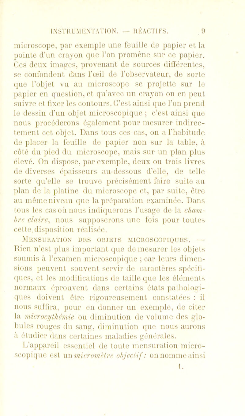 microscope, par exemple une feuille de papier et la pointe d’un crayon que l’on promène sur ce papier. Ces deux images, provenant de sources différentes, se confondent dans l’œil de l’observateur, de sorte que l’objet vu au microscope se projette sur le papier en question, et qu’avec un crayon on en peut suivre et fixer les contours. C’est ainsi que l’on prend le dessin d’un objet microscopique ; c’est ainsi que nous procéderons également pour mesurer indirec- tement cet objet. Dans tous ces cas, on a l'habitude de placer la feuille de papier non sur la table, à côté du pied du microscope, mais sur un plan pins élevé. On dispose, par exemple, deux ou trois livres de diverses épaisseurs au-dessous d’elle, de telle sorte qu’elle se trouve précisément faire suite au plan de la platine du microscope et, par suite, être au même niveau que la préparation examinée. Dans tous les cas où nous indiquerons l’usage de la cham- bre claire, nous supposerons une fois pour toutes cette,disposition réalisée. Mensuration des objets microscopiques. — Rien n’est plus important que de mesurer les objets soumis à l’examen microscopique ; car leurs dimen- sions peuvent souvent servir de caractères spécifi- ques, et les modifications de taille que les éléments normaux éprouvent dans certains états pathologi- ques doivent être rigoureusement constatées : il nous suffira, pour en donner un exemple, de citer la microcythémie ou diminution de volume des glo- bules rouges du sang, diminution (pie nous aurons a étudier dans certaines maladies générales. L’appareil essentiel de toute mensuration micro- scopique est un micromètre objectif: on nomme ainsi I.