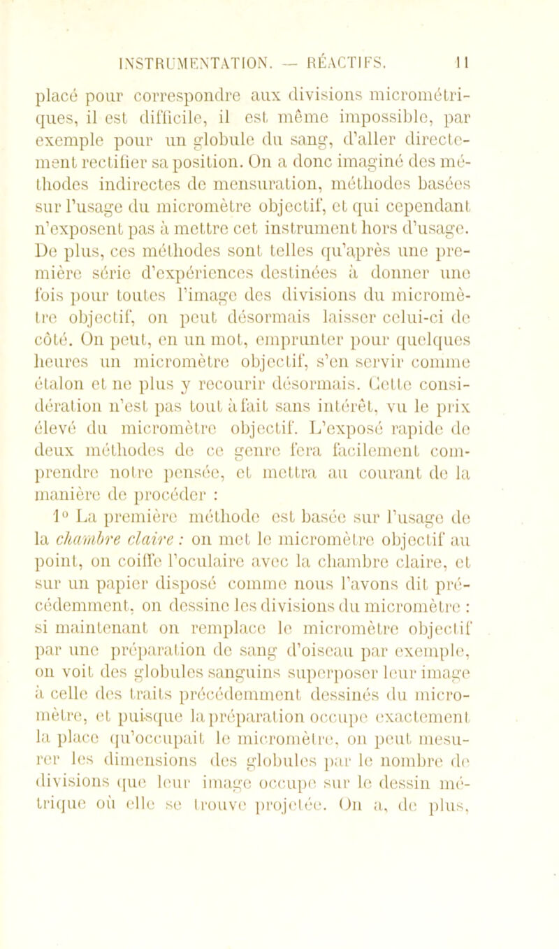 placé pour correspondre aux divisions micrométri- ques, il est difficile, il est même impossible, par exemple pour un globule du sang, d’aller directe- ment rectifier sa position. On a donc imaginé des mé- thodes indirectes de mensuration, méthodes basées sur l’usage du micromètre objectif, et qui cependant n’exposent pas à mettre cet instrument hors d’usage. De plus, ces méthodes sont telles qu’après une pre- mière série d’expériences destinées à donner une fois pour toutes l’image des divisions du micromè- tre objectif, on peut désormais laisser celui-ci de côté. On peut, en un mot, emprunter pour quelques heures un micromètre objectif, s’en servir comme étalon et ne plus y recourir désormais. Cette consi- dération n’est pas tout à fait sans intérêt, vu le prix élevé du micromètre objectif. L’exposé rapide de deux méthodes de ce genre fera facilement com- prendre notre pensée, et mettra au courant de la manière de procéder : 1° La première méthode est basée sur l’usage de la chambre claire : on met le micromètre objectif au point, on coilfe l’oculaire avec la chambre claire, et sur un papier disposé comme nous l’avons dit pré- cédemment, on dessine les divisions du micromètre : si maintenant on remplace le micromètre objectif par une préparation de sang d’oiseau par exemple, on voit des globules sanguins superposer leur image à celle des traits précédemment dessinés du micro- mètre, et puisque la préparation occupe exactement la place qu’occupait le micromètre, on peut mesu- rer les dimensions des globules par le nombre de divisions que leur image occupe sur le dessin mé- trique où elle se trouve projetée. Un a, de plus,