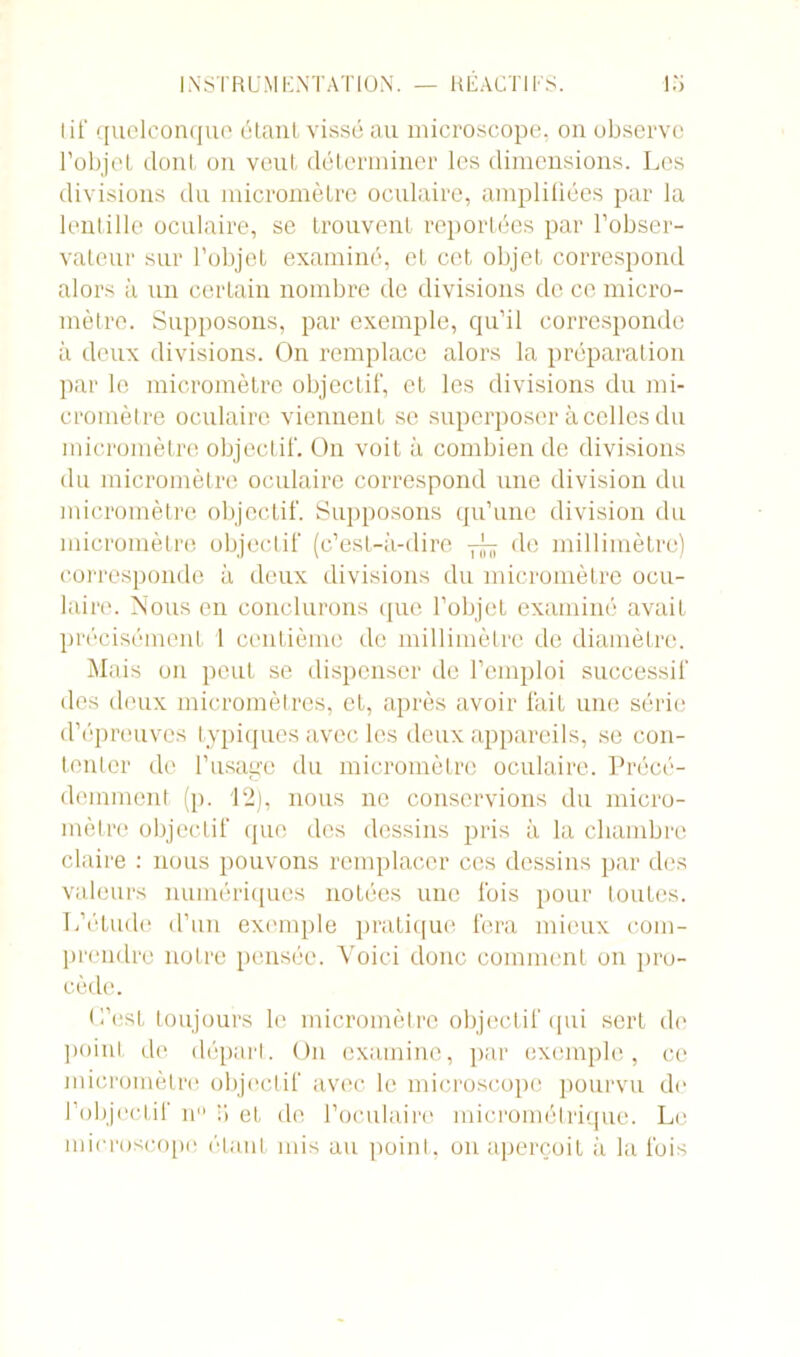 tif quelconque étant, vissé au microscope, on observe l’objet dont on veut déterminer les dimensions. Les divisions du micromètre oculaire, amplifiées par la lentille oculaire, se trouvent reportées par l’obser- vateur sur l’objet examiné, et cet objet correspond alors à un certain nombre de divisions de ce micro- mètre. Supposons, par exemple, qu’il corresponde à deux divisions. On remplace alors la préparation par le micromètre objectif, et les divisions du mi- cromètre oculaire viennent se superposer à celles du micromètre objectif. On voit à combien de divisions du micromètre oculaire correspond une division du micromètre objectif. Supposons qu’une division du micromètre objectif (c’est-à-dire de millimètre) corresponde à deux divisions du micromètre ocu- laire. Nous en conclurons que l’objet examiné avaiL précisément 1 centième de millimètre de diamètre. Mais on peut se dispenser de l’emploi successif des deux micromètres, et, après avoir fait une série d’épreuves typiques avec les deux appareils, se con- tenter de l’usage du micromètre oculaire. Précé- demment (p. 12), nous ne conservions du micro- mètre objectif que des dessins pris à la chambre claire : nous pouvons remplacer ces dessins par des valeurs numériques notées une fois pour toutes. L’étude d’un exemple pratique fera mieux com- prendre notre pensée. Voici donc comment on pro- cède. L’est toujours le micromètre objectif qui sert do point de départ. On examine, par exemple, ce micromètre objectif avec le microscope pourvu de l’objectif n° T» et de l’oculaire micrométrique. Le microscope étant mis au point, on aperçoit à la fois