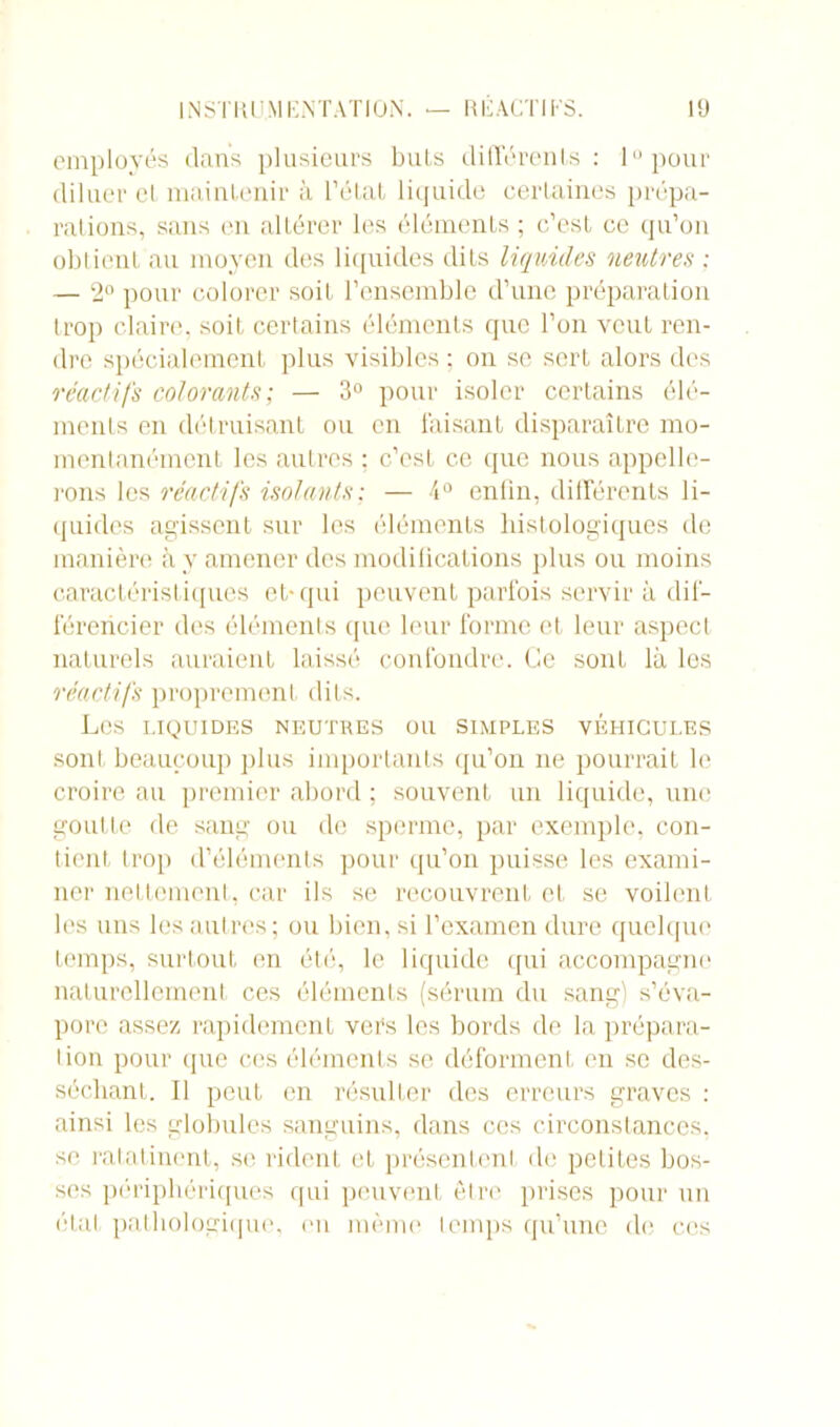 employés dans plusieurs buis différents: 1 pour diluer el maintenir à l’état liquide certaines prépa- rations, sans en altérer les éléments ; c’est ce qu’on obtient au moyen des liquides dits liquides neutres : — 2° pour colorer soit l’ensemble d’une préparation trop claire, soit certains éléments que l’on veut ren- dre spécialement plus visibles ; on se sert alors des réactifs colorants; — 3° pour isoler certains élé- ments en détruisant ou en faisant disparaître mo- mentanément les autres : c’est ce que nous appelle- rons les réactifs isolants; — 4° enfin, différents li- quides agissent sur les éléments histologiques de manière à y amener des modifications plus ou moins caractéristiques et* qui peuvent parfois servir à dif- férencier des éléments que leur forme et leur aspect naturels auraient laissé confondre. Ce sont là les réactifs proprement dits. Les LIQUIDES NEUTRES OU SIMPLES VEHICULES sont beaucoup plus importants qu’on ne pourrait le croire au premier abord ; souvent un liquide, une goutte de sang ou de sperme, par exemple, con- tient trop d’éléments pour qu’on puisse les exami- ner nettement, car ils se recouvrent et se voilent les uns les autres; ou bien, si l’examen dure quelque temps, surtout en été, le liquide qui accompagne naturellement ces éléments (sérum du sang) s’éva- pore assez rapidement vers les bords de la prépara- tion pour que ces éléments se déforment en se des- séchant. Il peut en résulter des erreurs graves : ainsi les globules sanguins, dans ces circonstances, se ratatinent, si1 rident et présentent de petites bos- ses périphériques qui peuvent être prises pour un état pathologique, en même temps qu’une de ces