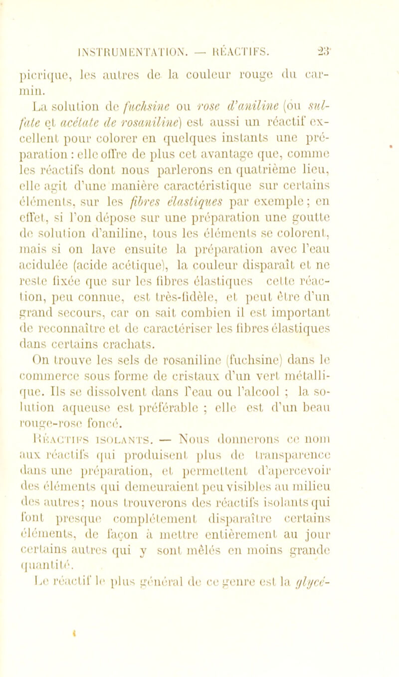 picrique, les autres de la couleur rouge clu car- min. La solution de fuchsine ou rose d'aniline (ou sul- fate et acétate de rosaniline) est aussi un réactif ex- cellent pour colorer en quelques instants une pré- paration : elle olfrc de plus cet avantage que, comme les réactifs dont nous parlerons en quatrième lieu, elle agit d’une manière caractéristique sur certains éléments, sur les fibres élastiques par exemple ; en effet, si l’on dépose sur une préparation une goutte de solution d’aniline, tous les éléments se colorent, mais si on lave ensuite la préparation avec l’eau acidulée (acide acétique), la couleur disparaît et ne reste fixée que sur les fibres élastiques cette réac- tion, peu connue, est très-fidèle, et peut être d’un grand secours, car on sait combien il est important de reconnaître et de caractériser les fibres élastiques dans certains crachats. On trouve les sels de rosaniline (fuchsine) dans le commerce sous forme de cristaux d’un vert métalli- que. Ils se dissolvent dans feau ou l’alcool ; la so- lution aqueuse est préférable ; elle est d’un beau rouge-rose foncé. Réactifs isolants. — Nous donnerons ce nom aux réactifs qui produisent plus de transparence dans une préparation, et permettent d’apercevoir des éléments qui demeuraient peu visibles au milieu des autres; nous trouverons des réactifs isolants qui font presque complètement disparaître certains éléments, de façon à mettre entièrement au jour certains autres qui y sont mêlés en moins grande quantité. Le réactif le plus général de ce genre est la (jlycc- <