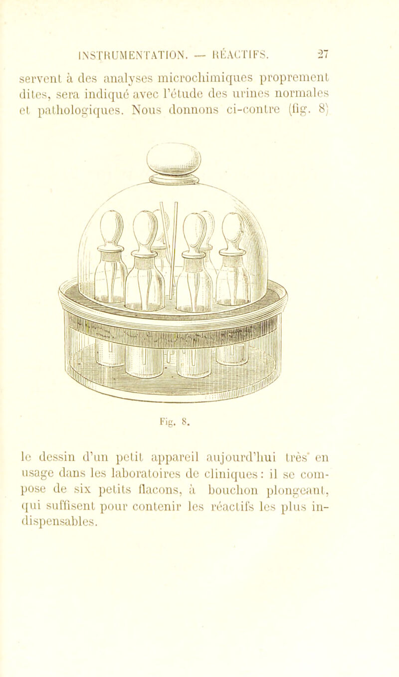 servent à des analyses microchimiques proprement dites, sera indiqué avec l’étude des urines normales et pathologiques. Nous donnons ci-contre (fig. 8) le dessin d’un petit appareil aujourd’hui très' en usage dans les laboratoires de cliniques: il se com- pose de six petits flacons, à bouchon plongeant, qui suffisent pour contenir les réactifs les plus in- dispensables.