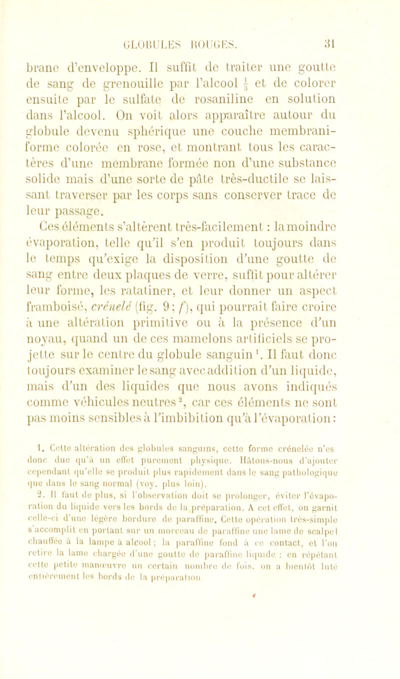 brane d’enveloppe. Il suffît de traiter une goutte de sang de grenouille par l’alcool | et de colorer ensuite par le sulfate de rosaniline en solution dans l’alcool. On voit alors apparaître autour du globule devenu sphérique une couche membrani- forme colorée en rose, et montrant tous les carac- tères d’une membrane formée non d’une substance solide mais d’une sorte de pâte très-ductile se lais- sant traverser par les corps sans conserver trace de leur passage. Ces éléments s’altèrent très-facilement : la moindre évaporation, telle qu’il s’en produit toujours dans le temps qu’exige la disposition d’une goutte de sang entre deux plaques de verre, suffit pour altérer leur forme, les ratatiner, et leur donner un aspect framboisé, crénelé (fîg. 9: f), qui pourrait faire croire à une altération primitive ou à la présence d’un noyau, quand un de ces mamelons artificiels se pro- jette sur le centre du globule sanguin '. Il faut donc toujours examiner lesang avec addition d’un liquide, mais d’un des liquides que nous avons indiqués comme véhicules neutres1 2, car ces éléments ne sont pas moins sensibles à l’imbibition qu’à l’évaporation : 1. Cette altération des globules sanguins, cette forme crénelée n'es donc duo qu'à un effet purement physique. Hâtons-nous d’ajouter cependant qu'elle se produit plus rapidement dans le sang pathologique que dans le sang normal (voy. plus loin). 2. H faut de plus, si l'observation doit se prolonger, éviter l'évapo- ration du liquide vers les bords de la préparation. A cet effet, on garnit celle-ci d'une légère bordure du paraffine. Celle opération très-simple s accomplit en portant sur un morceau do paraffine une lame de scalpel chauffée à la lampe à alcool ; la paraffine fond à ce contact, et l'on retire la lame chargée d’une goutte de paraffine liquide : en répétant celte petite manœuvre un certain nombre de fois, on a bientôt luté entièrement les bords de la préparation