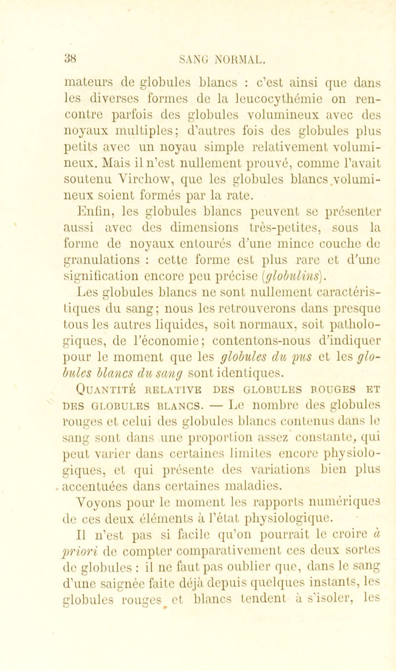 mateurs de globules blancs : c’est ainsi que dans les diverses formes de la leucocythémie on ren- contre parfois des globules volumineux avec des noyaux multiples; d’autres fois des globules plus petits avec un noyau simple relativement volumi- neux. Mais il n’est nullement prouvé, comme l’avait soutenu Virchow, que les globules blancs .volumi- neux soient formés par la rate. Enfin, les globules blancs peuvent se présenter aussi avec des dimensions très-petites, sous la forme de noyaux entourés d’une mince couche de granulations : cette forme est plus rare et d’une signification encore peu précise [globulins). Les globules blancs ne sont nullement caractéris- tiques du sang; nous les retrouverons dans presque tous les autres liquides, soit normaux, soit patholo- giques, de l’économie; contentons-nous d’indiquer pour le moment que les globules du pus et les glo- bules blancs du sang sont identiques. Quantité relative des globules rouges et des globules blancs. — Le nombre des globules rouges et celui des globules blancs contenus dans le sang sont dans une proportion assez constante, qui peut varier dans certaines limites encore physiolo- giques, et qui présente des variations bien plus . accentuées dans certaines maladies. Voyons pour le moment les rapports numériques de ces deux éléments à l’état physiologique. Il n’est pas si facile qu’on pourrait le croire à priori de compter comparativement ces deux sorLes de globules : il ne huit pas oublier que, dans le sang d’une saignée faite déjà depuis quelques instants, les globules rouges et blancs tendent à s’isoler, les