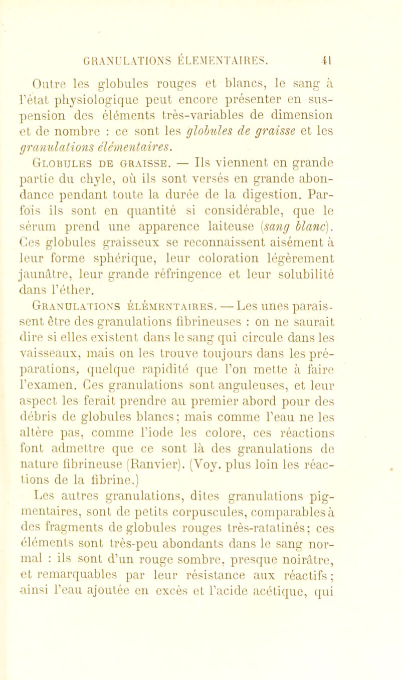 Outre les globules rouges et blancs, le sang à l’état physiologique peut encore présenter en sus- pension des éléments très-variables de dimension et de nombre : ce sont les globules de graisse et les granulations élémentaires. Globules de graisse. — Ils viennent en grande partie du chyle, où ils sont versés en grande abon- dance pendant toute la durée de la digestion. Par- fois ils sont en quantité si considérable, que le sérum prend une apparence laiteuse (sang blanc). Ces globules graisseux se reconnaissent aisément à leur forme sphérique, leur coloration légèrement jaunâtre, leur grande réfringence et leur solubilité dans l’éther. Granulations élémentaires. — Les unes parais- sent être des granulations fibrineuses : on ne saurait dire si elles existent dans le sang qui circule dans les vaisseaux, mais on les trouve toujours dans les pré- parations., quelque rapidité que l’on mette à faire l'examen. Ces granulations sont anguleuses, et leur aspect les ferait prendre au premier abord pour des débris de globules blancs; mais comme l’eau ne les altère pas, comme l’iode les colore, ces réactions font admettre que ce sont là des granulations de nature fibrineuse (Ranvier). (Yoy. plus loin les réac- tions de la fibrine.) Les autres granulations, dites granulations pig- mentaires, sont de petits corpuscules, comparables à des fragments de globules rouges très-ratatinés; ces éléments sont très-peu abondants dans le sang nor- mal : ils sont d’un rouge sombre, presque noirâtre, et remarquables par leur résistance aux réactifs ; ainsi l’eau ajoutée en excès et l’acide acétique, qui