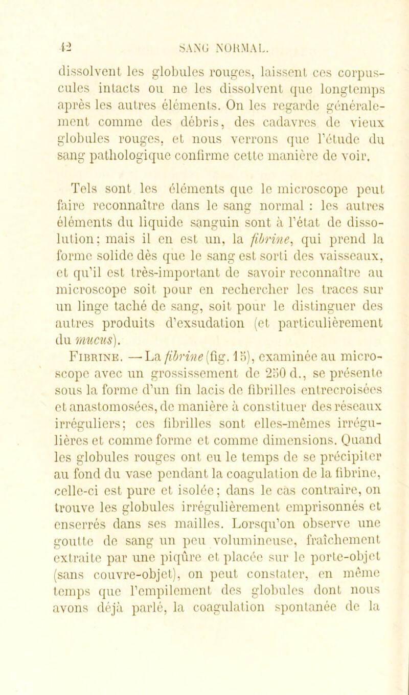 dissolvent les globules rouges, laissent ces corpus- cules intacts ou ne les dissolvent que longtemps après les autres éléments. On les regarde générale- ment comme des débris, des cadavres de vieux globules rouges, et nous verrons que l’étude du sang pathologique confirme cette manière de voir. Tels sont les éléments que le microscope peut faire reconnaître dans le sang normal : les autres éléments du liquide sanguin sont à l’état de disso- lution; mais il en est un, la fibrine, qui prend la forme solide dès que le sang est sorti des vaisseaux, et qu’il est très-important de savoir reconnaître au microscope soit pour en rechercher les traces sur un linge taché de sang, soit pour le distinguer des autres produits d’exsudation (et particulièrement du mucus). Fibrine. —'La fibrine(fig. la), examinée au micro- scope avec un grossissement de 2b0d., se présente sous la forme d’un fin lacis de fibrilles entrecroisées et anastomosées, de manière à constituer des réseaux irréguliers; ces fibrilles sont elles-mêmes irrégu- lières et comme forme et comme dimensions. Quand les globules rouges ont eu le temps de se précipiter au fond du vase pendant la coagulation de la fibrine, celle-ci est pure et isolée ; dans le cas contraire, on trouve les globules irrégulièrement emprisonnés et enserrés dans ses mailles. Lorsqu’on observe une goutte de sang un peu volumineuse, fraîchement extraite par une piqûre et placée sur le porte-objet (sans couvre-objet), on peut constater, en même temps que l’empilement des globules dont nous avons déjà parlé, la coagulation spontanée de la