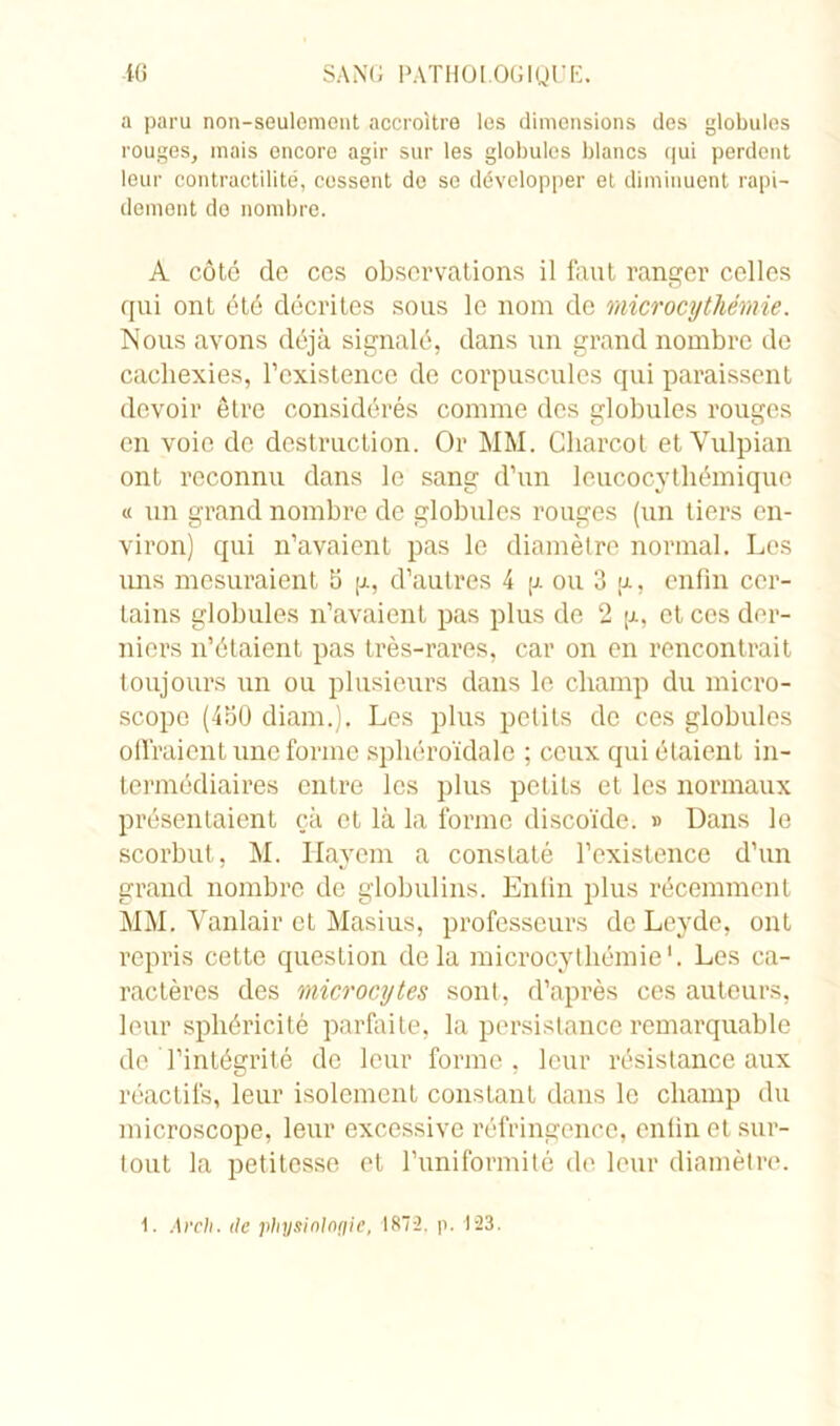 a paru non-seulomont accroître les dimensions des globules rouges, mais encore agir sur les globules blancs qui perdent leur contractilité, cessent do se développer et diminuent rapi- dement do nombre. A côté de ces observations il faut ranger celles qui ont été décrites sous le nom de microcythémie. Nous avons déjà signalé, dans un grand nombre de cachexies, l’existence de corpuscules qui paraissent devoir être considérés comme des globules rouges en voie de destruction. Or MM. Charcot etVulpian ont reconnu dans le sang d’un leucocytliémique « tin grand nombre de globules rouges (un tiers en- viron) qui n’avaient pas le diamètre normal. Les uns mesuraient 5 g, d’autres 4 g ou 3 g, enfin cer- tains globules n’avaient pas plus de 2 g, et ces der- niers n’étaient pas très-rares, car on en rencontrait toujours un ou plusieurs dans le champ du micro- scope (450 diam.), Les plus petits de ces globules offraient une forme sphéroïdale ; ceux qui étaient in- termédiaires entre les plus petits et les normaux présentaient çà et là la forme discoïde. » Dans le scorbut, M. Ilayem a constaté l’existence d’un grand nombre de globulins. Enfin plus récemment MM. Vanlair et Masius, professeurs de Leyde, ont repris cette question delà microcythémie1. Les ca- ractères des microcytes sont, d’après ces auteurs, leur sphéricité parfaite, la persistance remarquable de l’intégrité de leur forme, leur résistance aux réactifs, leur isolement constant dans le champ du microscope, leur excessive réfringence, enfin et sur- tout la petitesse et l’uniformité de leur diamètre. 1. Arch. de physiologie, 1872. p. 123.