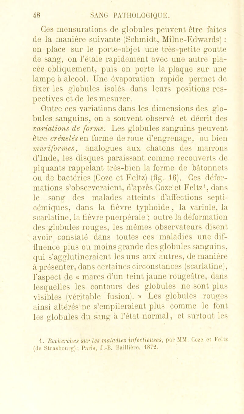 Ges mensurations de globules peuvent être faites de la manière suivante (Schmidt, Milne-Edwards) : on place sur le porte-objet une très-petite goutte de sang, on l’étale rapidement avec une autre pla- cée obliquement, puis on porte la plaque sur une lampe à alcool. Une évaporation rapide permet de iixer les globules isolés dans leurs positions res- pectives et de les mesurer. Outre ces variations dans les dimensions des glo- bules sanguins, on a souvent observé et décrit des variations de forme. Les globules sanguins peuvent être crénelés en forme de roue d’engrenage, ou bien mûri formes, analogues aux chatons des marrons d’Inde, les disques paraissant comme recouverts de piquants rappelant très-bien la forme de bâtonnets ou de bactéries (Goze et Feltz) (fig. 16). Ges défor- mations s’observeraient, d’après Goze et Feltz1, dans le sang des malades atteints d’affections septi- cémiques, dans la fièvre typhoïde , la variole, la scarlatine, la lièvre puerpérale ; outre la déformation des globules rouges, les mêmes observateurs disent avoir constaté dans toutes ces maladies une dif- fluence plus ou moins grande des globules sanguins, qui s’agglutineraient les uns aux autres, de manière à présenter, dans certaines circonstances (scarlatine v l’aspect de « mares d’un teint jaune rougeâtre, dans lesquelles les contours des globules ne sont plus visibles (véritable fusion). » Les globules rouges ainsi altérés ne s’empileraient plus comme le font les globules du sang à l’état normal, et surtout les 1. Uecherches sur les maladies infectieuses, par MM. C.ozo et Feltz (de Strasbourg); Paris, J.-lî. Baillière, 187-2.