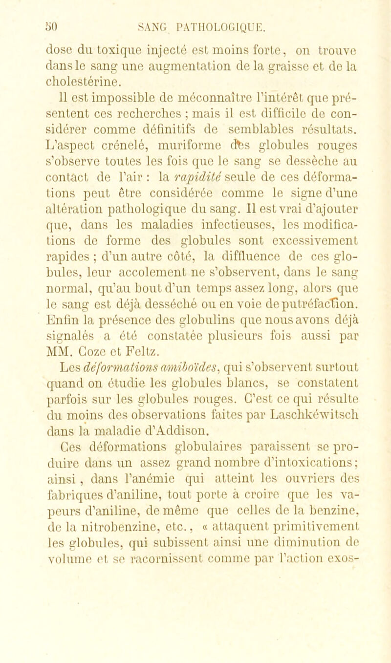 dose du toxique injecté est moins forte, on trouve dans le sang une augmentation de la graisse et de la cholestérine. 11 est impossible de méconnaître l’intérêt que pré- sentent ces recherches ; mais il est difficile de con- sidérer comme définitifs de semblables résultats. L’aspect crénelé, muriforme cfes globules rouges s’observe toutes les fois que le sang se dessèche au contact de l’air : la rapidité seule de ces déforma- tions peut être considérée comme le signe d’une altération pathologique du sang. Il est vrai d’ajouter que, dans les maladies infectieuses, les modifica- tions de forme des globules sont excessivement rapides ; d’un autre côté, la diffluence de ces glo- bules, leur accolement ne s’observent, dans le sang normal, qu’au bout d’un temps assez long, alors que le sang est déjà desséché ou en voie deputréfacTion. Enfin la présence des globulins que nous avons déjà signalés a été constatée plusieurs fois aussi par MM. Cozc et Fcltz. Les déformations amiboïdes, qui s’observent surtout quand on étudie les globules blancs, se constatent parfois sur les globules rouges. C’est ce qui résulte du moins des observations faites par Laschkéwitsch dans la maladie d’Addison. Ces déformations globulaires paraissent se pro- duire dans un assez grand nombre d’intoxications ; ainsi, dans l’anémie qui atteint les ouvriers des fabriques d’aniline, tout porte à croire que les va- peurs d’aniline, de même que celles de la benzine, de la nitrobenzine, etc., « attaquent primitivement les globules, qui subissent ainsi une diminution de volume et, se racornissent comme par l’action exos-