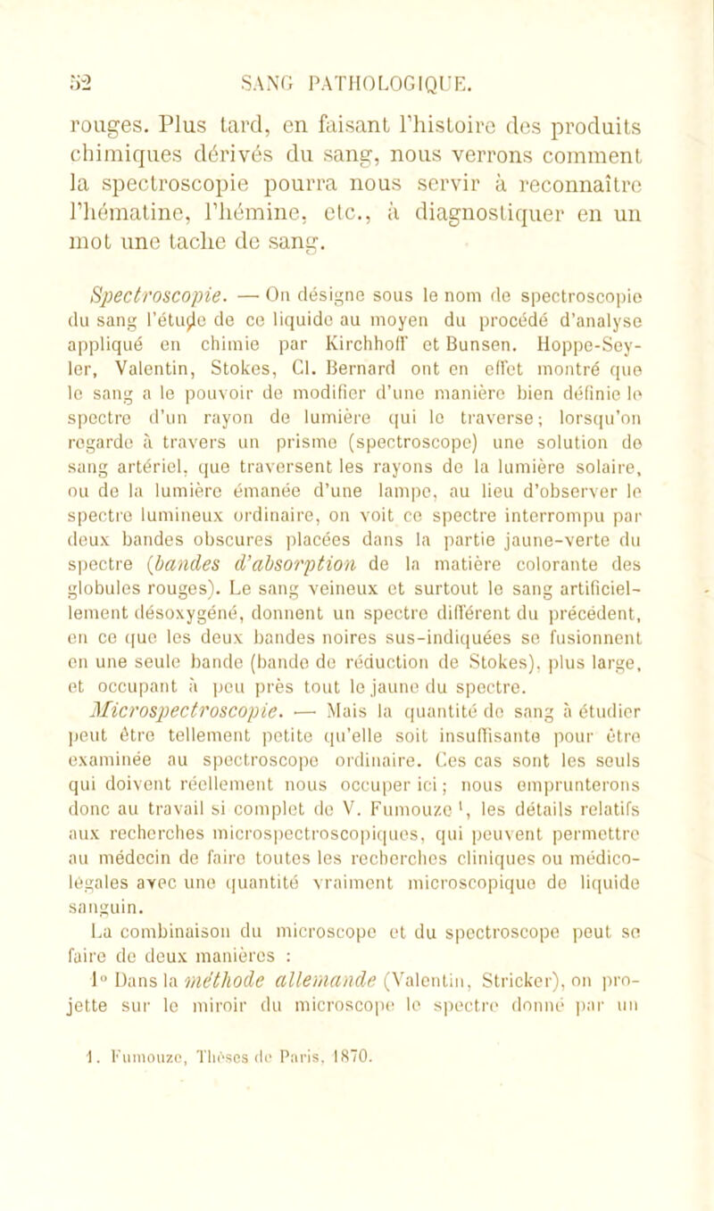 rouges. Plus tard, en faisant l’histoire des produits chimiques dérivés du sang, nous verrons comment la spectroscopie pourra nous servir à reconnaître l’hématine, l’hémine, etc., à diagnostiquer en un mot une tache de sang. Spectroscopie. — On désigne sous le nom de spectroscopie du sang l’étujje de ce liquide au moyen du procédé d’analyse appliqué en chimie par Kirchhoff et Bunsen. Hoppe-Sey- ler, Valentin, Stokes, Cl. Bernard ont en effet montré que le sang a le pouvoir de modifier d’une manière bien définie le spectre d’un rayon de lumière qui le traverse; lorsqu’on regarde à travers un prisme (spectroscope) une solution do sang artériel, que traversent les rayons do la lumière solaire, ou de la lumière émanée d’une lampe, au lieu d’observer le spectre lumineux ordinaire, on voit ce spectre interrompu par deux bandes obscures placées dans la partie jaune-verte du spectre (bandes d’absorption de la matière colorante des globules rouges). Le sang veineux et surtout le sang artificiel- lement désoxygéné, donnent un spectre difï'érent du précédent, en ce que les deux bandes noires sus-indiquées se fusionnent en une seule bande (bande de réduction de Stokes), plus large, et occupant à peu près tout le jaune du spectre. Microspectroscopie. — Mais la quantité do sang à étudier peut être tellement petite qu’elle soit insuffisante pour être examinée au spectroscope ordinaire. Ces cas sont les seuls qui doivent réellement nous occuper ici ; nous emprunterons donc au travail si complet de V. Fumouze l, les détails relatifs aux recherches microspectroscopiques, qui peuvent permettre au médecin de faire toutes les recherches cliniques ou médico- légales avec une quantité vraiment microscopique de liquide sanguin. La combinaison du microscope et du spectroscope peut se faire de deux manières : 1° Dans la méthode allemande (Valentin, Stricker), on pro- jette sur le miroir du microscope le spectre donné par un 1. Fumouze, Thèses de Paris. 1870.