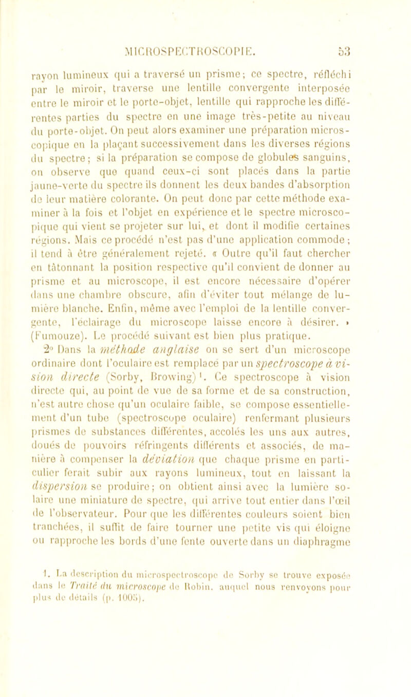 rayon lumineux ([ui a traversé un prisme; ce spectre, réfléchi par le miroir, traverse une lentille convergente interposée entre le miroir et le porto-objet, lentille qui rapproche les diffé- rentes parties du spectre en une image très-petite au niveau du porte-objet. On peut alors examiner une préparation micros- copique on la plaçant successivement dans les diverses régions du spectre; si la préparation se compose do globules sanguins, on observe quo quand ceux-ci sont placés dans la partie jaune-verte du spectre ils donnent les deux bandes d’absorption de leur matière colorante. On peut donc par cette méthode exa- miner à la fois et l’objet en expérience et le spectre microsco- pique qui vient se projeter sur luiv et dont il modifie certaines régions. Mais ce procédé n’est pas d’une application commode; il tend à être généralement rejeté. « Outre qu’il faut chercher en tâtonnant la position respective qu’il convient de donner au prisme et au microscope, il est encore nécessaire d’opérer dans une chambre obscure, afin d’éviter tout mélange de lu- mière blanche. Enfin, môme avec l’emploi de la lentille conver- gente, l'éclairage du microscope laisse encore à désirer. • (Fumouze). Le procédé suivant est bien plus pratique. 2° Dans la méthode anglaise on se sert d’un microscope ordinaire dont l’oculaire est remplacé par un spectroscope à vi- sion directe (Sorby, Browing)*. Ce spectroscope à vision directe qui, au point de vue do sa forme et de sa construction, n’est autre chose qu’un oculaire faible, se compose essentielle- ment d’un tube (spectroscope oculaire) renfermant plusieurs prismes do substances différentes, accolés les uns aux autres, doués de pouvoirs réfringents différents et associés, de ma- nière à compenser la déviation quo chaque prisme en parti- culier ferait subir aux rayons lumineux, tout en laissant la dispersion se produire; on obtient ainsi avec la lumière so- laire une miniature de spectre, qui arrive tout entier dans l’œil de l'observateur. Pour que les différentes couleurs soient bien tranchées, il suffit de faire tourner une petite vis qui éloigne ou rapproche les bords d’une fente ouverte dans un diaphragme 1. La description du microspcotroscopc do Sorby so trouve exposée dans le Traité du microscope de Robin, auquel nous renvoyons pour plus de détails (p. 1005).