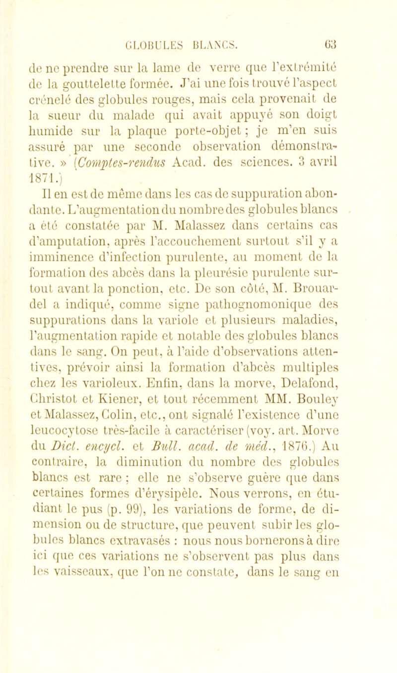 de ne prendre sur la lame de verre que l’extrémité de la gouttelette formée. J’ai une fois trouvé l’aspect crénelé des globules rouges, mais cela provenait de la sueur du malade qui avait appuyé son doigt humide sur la plaque porte-objet ; je m’en suis assuré par une seconde observation démonstra- tive. » (Comptes-rendus Acad, des sciences. 3 avril 1871.) Il en est de même dans les cas de suppuration abon- dante. L’augmentation du nombre des globules blancs a été constatée par M. Malassez dans certains cas d’amputation, après l'accouchement surtout s’il y a imminence d’infection purulente, au moment de la formation des abcès dans la pleurésie purulente sur- tout avant la ponction, etc. De son côté, M. Brouav- del a indiqué, comme signe pathognomonique des suppurations dans la variole et plusieurs maladies, l’augmentation rapide et notable des globules blancs dans le sang. On peut, à l’aide d’observations atten- tives, prévoir ainsi la formation d’abcès multiples chez les varioleux. Enfin, dans la morve, Delafond, Christot et Kiener, et tout récemment MM. Bouley et Malassez, Colin, etc., ont signalé l’existence d’une lcucocytose très-facile à caractériser (voy. art. Morve du Dict. encycl. et Bull. acad. de méd., 1876.) Au contraire, la diminution du nombre des globules blancs est rare ; elle ne s’observe guère que dans certaines formes d’érysipèle. Nous verrons, en étu- diant le pus (p. 99), les variations de forme, de di- mension ou de structure, que peuvent subir les glo- bules blancs extravasés : nous nous bornerons à dire ici que ces variations ne s’observent pas plus dans les vaisseaux, que l’on ne constate, dans le sang en