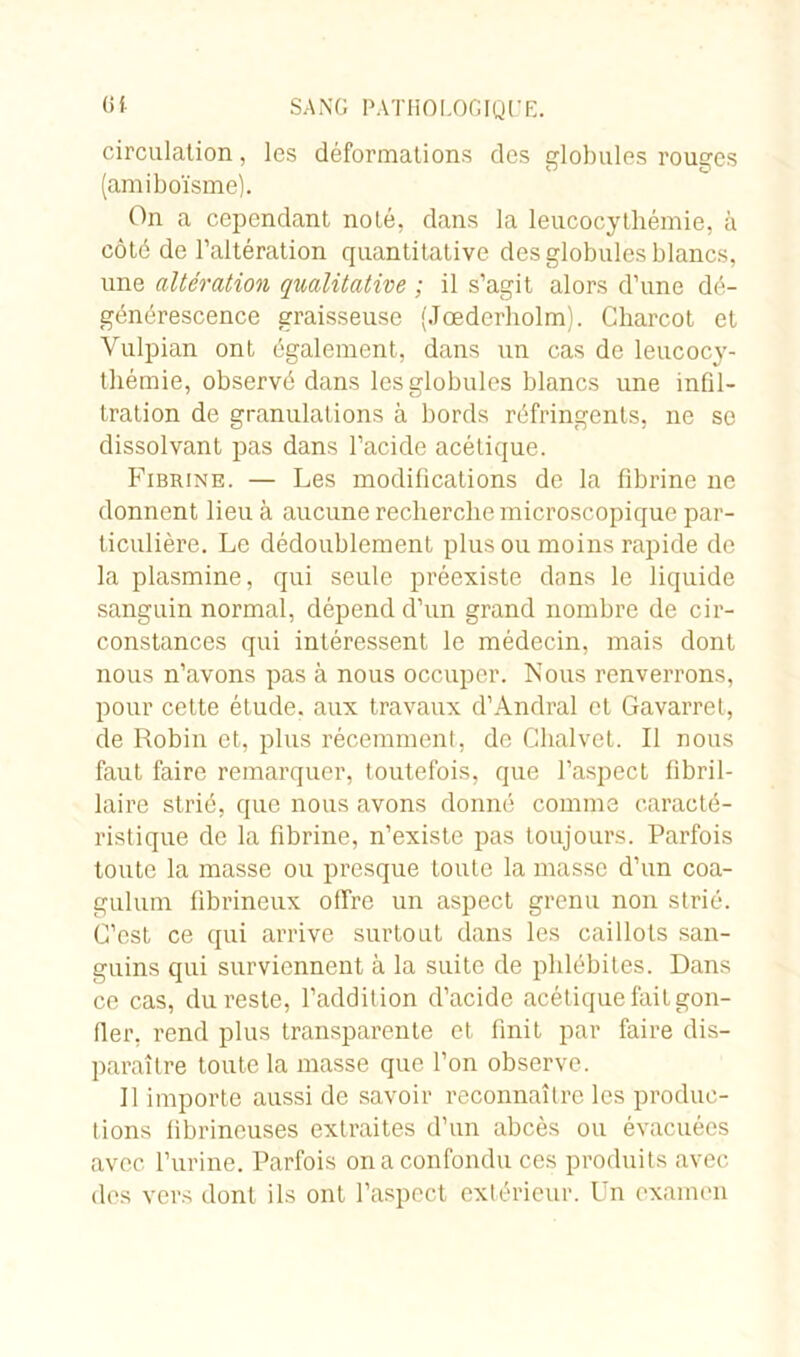 circulation, les déformations des globules rouges (amiboïsme). On a cependant noté, dans la leucocytliémie, à côté de l’altération quantitative des globules blancs, une altération qualitative ; il s’agit alors d’une dé- générescence graisseuse (Jœderholm). Charcot et Vulpian ont également, dans un cas de leucocy- thémie, observé dans les globules blancs une infil- tration de granulations à bords réfringents, ne so dissolvant pas dans l’acide acétique. Fibrine. — Les modifications de la fibrine ne donnent lieu à aucune recherche microscopique par- ticulière. Le dédoublement plus ou moins rapide de la plasmine, qui seule préexiste dans le liquide sanguin normal, dépend d’un grand nombre de cir- constances qui intéressent le médecin, mais dont nous n’avons pas à nous occuper. Nous renverrons, pour cette étude, aux travaux d’Andral et Gavarret, de Robin et, plus récemment, de Chalvet. Il nous faut faire remarquer, toutefois, que l’aspect fibril- laire strié, que nous avons donné comme caracté- ristique de la fibrine, n’existe pas toujours. Parfois toute la masse ou presque toute la masse d’un coa- gulum fibrineux offre un aspect grenu non strié. C’est ce qui arrive surtout dans les caillots san- guins qui surviennent à la suite de phlébites. Dans ce cas, du reste, l’addition d’acide acétique fait gon- fler, rend plus transparente et finit par faire dis- paraître toute la masse que l’on observe. Il importe aussi de savoir reconnaître les produc- tions fibrineuses extraites d’un abcès ou évacuées avec l’urine. Parfois on a confondu ces produits avec des vers dont ils ont l’aspect extérieur. Un examen