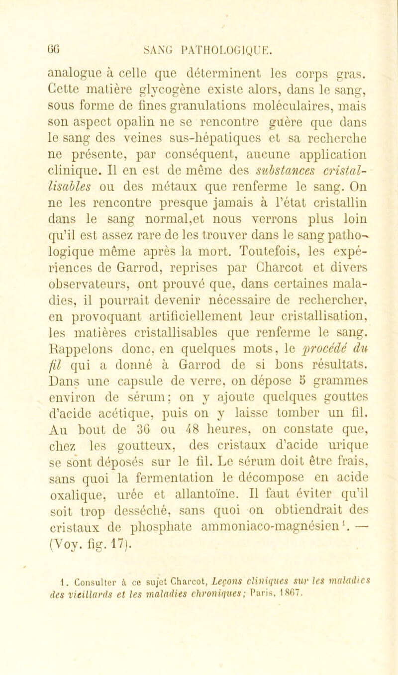 analogue à celle que déterminent les corps gras. Cette matière glycogène existe alors, dans le sang, sous forme de fines granulations moléculaires, mais son aspect opalin ne se rencontre guère que dans le sang des veines sus-hépatiques et sa recherche ne présente, par conséquent, aucune application clinique. Il en est de même des substances cristal- lisantes ou des métaux que renferme le sang. On ne les rencontre presque jamais à l’état cristallin dans le sang normal,et nous verrons plus loin qu’il est assez rare de les trouver dans le sang patho- logique même après la mort. Toutefois, les expé- riences de Garrod, reprises par Charcot et divers observateurs, ont prouvé que, dans certaines mala- dies, il pourrait devenir nécessaire de rechercher, en provoquant artificiellement leur cristallisation, les matières cristallisables que renferme le sang. Rappelons donc, en quelques mots, le procédé du fil qui a donné à Garrod de si bons résultats. Dans une capsule de verre, on dépose 5 grammes environ de sérum; on y ajoute quelques gouttes d’acide acétique, puis on y laisse tomber un fil. Au bout de 36 ou 48 heures, on constate que, chez les goutteux, des cristaux d’acide urique se sont déposés sur le fil. Le sérum doit être frais, sans quoi la fermentation le décompose en acide oxalique, urée et allantoïne. Il faut éviter qu’il soit trop desséché, sans quoi on obtiendrait des cristaux de phosphate ammoniaco-magnésien1.— (Voy. fig. 17). 1. Consulter à ce sujet Charcot, Leçons cliniques sur les maladies des vieillards et les maladies chroniques; Paris, 18fi7.