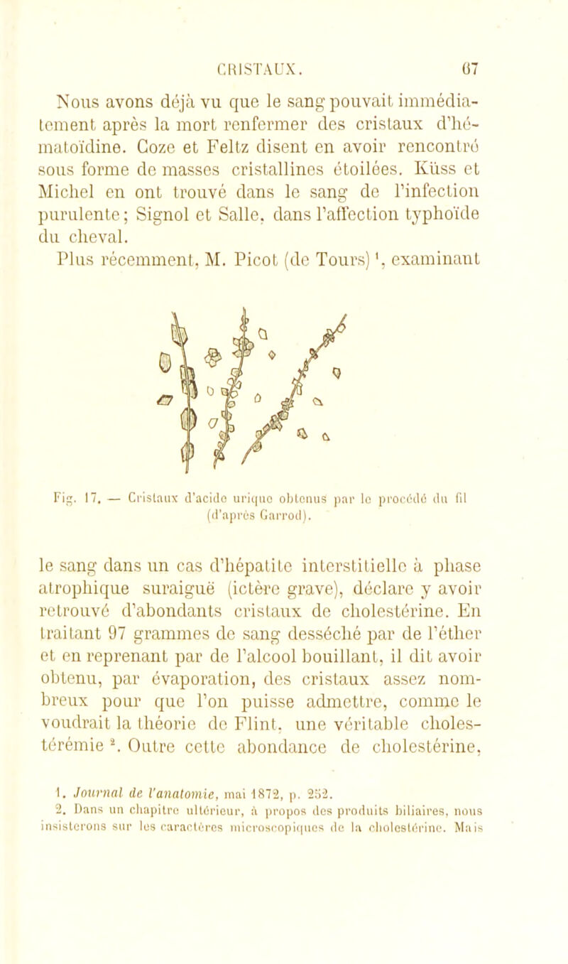 Nous avons déjà vu que le sang pouvait immédia- tement après la mort renfermer des cristaux d’hé- matoïdine. Coze et Feltz disent en avoir rencontré sous forme de masses cristallines étoilées. Küss et Michel en ont trouvé dans le sang de l’infection purulente; Signol et Salle, dans l’affection typhoïde du cheval. Plus récemment, M. Picot (de Tours) examinant Fig. 17. — Cristaux d’acido urique obtenus par le procédé du (il (d’après Garrod). le sang dans un cas d’hépatite interstitielle à phase atrophique suraiguë (ictère grave), déclare y avoir retrouvé d’abondants cristaux de cholestérine. En IraiLant 97 grammes de sang desséché par de l’éther et en reprenant par de l’alcool bouillant, il dit avoir obtenu, par évaporation, des cristaux assez nom- breux pour que l’on puisse admettre, comme le voudrait la théorie do Flint. une véritable clioles- térémie 1 2. Outre cette abondance de cholestérine, 1. Journal de l'anatomie, mai -1872, p. 252. 2. Dans un chapitre ultérieur, à propos dos produits biliaires, nous insisterons sur lus caractères microscopiques de la cholestérine. Mais