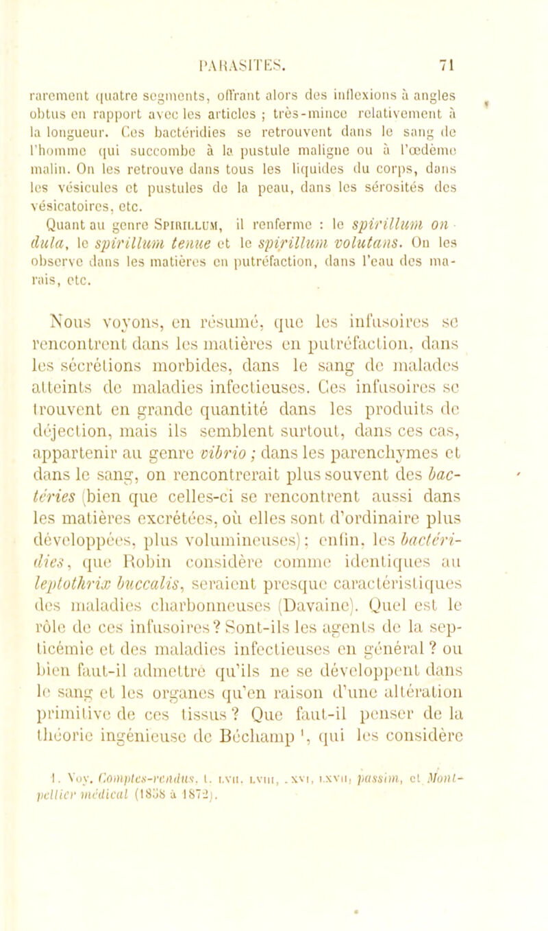 rarement quatre segments, offrant alors des inflexions à angles obtus en rapport avec les articles ; très-mince relativement à la longueur. Ces bactéridies se retrouvent dans le sang de l’homme qui succombe à la pustule maligne ou à l’œdèmo malin. On les retrouve dans tous les liquides du corps, dans les vésicules et pustules do la peau, dans les sérosités des vésicatoires, etc. Quant au genre Spiuillüm, il renferme : le spirillum on dula, le spirillum ternie et le spirillum volutans. On les observe dans les matières en putréfaction, dans l’eau des ma- rais, etc. Nous voyons, en résumé, que les infusoires sc rencontrent dans les matières en putréfaction, dans les sécrétions morbides, dans le sang de malades atteints de maladies infectieuses. Ces infusoires sc trouvent en grande quantité dans les produits de déjection, mais ils semblent surtout, dans ces cas, appartenir au genre cibrio ; dans les parenchymes et dans le sang, on rencontrerait plus souvent des bac- téries (bien que celles-ci se rencontrent aussi dans les matières excrétées, où elles sont d'ordinaire plus développées, plus volumineuses); enfin, les bactéri- dies , que Robin considère comme identiques au leptothrix buccalis, seraient presque caractéristiques des maladies charbonneuses (Davainc). Quel est le rôle de ces infusoires? Sont-ils les agents de la sep- ticémie et des maladies infectieuses eu général ? ou bien faut-il admettre qu’ils ne se développent dans le sang et les organes qu’en raison d’une altération primitive de ces tissus? Que faut-il penser delà théorie ingénieuse de Béchamp ’, qui les considère 1. Voy. Comptes-rendus, t. tvu, lvm, . xvt, i.xvu, passim, et Mont- pellier médical (18oS à IS72).