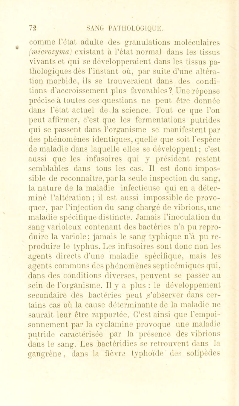 comme l’état adulte des granulations moléculaires (microzyma) existant à l'état normal dans les tissus vivants et qui se développeraient dans les tissus pa- thologiques dès l’instant où, par suite d’une altéra- tion morbide, ils se trouveraient dans des condi- tions d’accroissement plus favorables? Une réponse précise à toutes ces questions ne peut être donnée dans l’état actuel de la science. Tout ce que l’on peut affirmer, c’est que les fermentations putrides qui se passent dans l’organisme se manifestent par des phénomènes identiques, quelle que soit l’espèce de maladie dans laquelle elles se développent; c’est aussi que les infusoires qui y président restent semblables dans tous les cas. Il est donc impos- sible de reconnaître, par la seule inspection du sang, la nature de la maladie infectieuse qui en a déter- miné l’altération; il est aussi impossible de provo- quer, par l’injection du sang chargé de vibrions, une maladie spécifique distincte. Jamais l’inoculation du sang varioleux contenant des bactéries n’a pu repro- duire la variole; jamais le sang typhique n’à pu re- produire le typhus. Les infusoires sont donc non les agents directs d’une maladie spécifique, mais les agents communs des phénomènes septicémiques qui. dans des conditions diverses, peuvent se passer au sein de l’organisme. Il y a plus : le développement secondaire des bactéries peut .s’observer dans cer- tains cas où la cause déterminante de la maladie ne saurait leur être, rapportée. C’est ainsi que l’empoi- sonnement par la cyclamine provoque une maladie putride caractérisée par la présence des vibrions dans le sans?. Les bactéridies se retrouvent dans la gangrène, dans la fièvre typhoïde des solipèdes