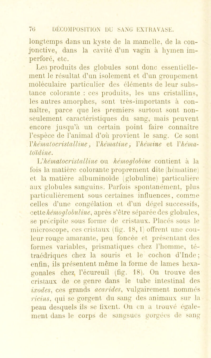 longtemps dans un kyste de la mamelle, de la con- jonctive, dans la cavité d’un vagin à hymen im- perforé, etc. Les produits des globules sont donc essentielle- ment le résultat d’un isolement et d’un groupement moléculaire particulier des éléments de leur subs- tance colorante : ces produits, les uns cristallins, les autres amorphes, sont très-importants à con- naître, parce que les premiers surtout sont non- seulement caractéristiques du sang, mais peuvent encore jusqu’à un certain point faire connaître l’espèce de l’animal d’où provient le sang. Ce sont l’hématocristalline, Vhématine, Yhémine et Yhcma- toïdine. L’hématocristalline ou hémoglobine contient à la fois la matière colorante proprement dite (hématine) et la matière albuminoïde (globuline) particulière aux globules sanguins. Parfois spontanément, plus particulièrement sous certaines influences, comme celles d’une congélation et d’un dégel successifs, cettehémoglobuline, après s’être séparée des globules, se précipite sous forme de cristaux. Placés sous le microscope, ces cristaux (fig. 18,1 offrent une cou- leur rouge amarante, peu foncée et présentant des formes variables, prismatiques chez l’homme, té- traédriques chez la souris et le cochon d’Inde ; enfin, ils présentent même la forme de lames hexa- gonales chez, l’écureuil (fig. 18). On trouve des cristaux de ce genre dans le tube intestinal des ixocles, ces grands acarides, vulgairement nommés ricins, qui se gorgent du sang des animaux sur la peau desquels ils se fixent. On en a trouvé égale- ment dans le corps de sangsues gorgées de sang