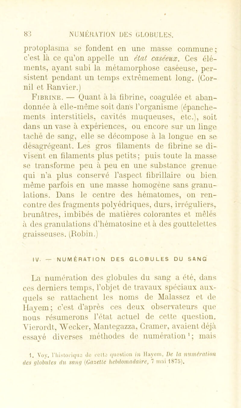 protoplasma se fondent en une masse commune; c’est là ce qu’on appelle un état caséeux. Ces élé- ments, ayant subi la métamorphose caséeuse, per- sistent pendant un temps extrêmement long. (Cor- nil et Ranvier.) Fibrine. — Quant à la fibrine, coagulée et aban- donnée à elle-même soit dans l’organisme (épanche- ments interstitiels, cavités muqueuses, etc.), soit dans un vase à expériences, ou encore sur un linge taché de sang, elle se décompose à la longue en se désagrégeant. Les gros filaments de fibrine se di- visent en filaments plus petits: puis toute la masse se transforme peu à peu en une substance grenue qui n’a plus conservé l’aspect librillaire ou bien même parfois en une masse homogène sans granu- lations. Dans le centre des hématomes, on ren- contre des fragments polyédriques, durs, irréguliers, brunâtres, imbibés de matières colorantes et mêlés à des granulations d’hématosine et à des gouttelettes graisseuses. (Robin.) IV — NUMÉRATION DES GLOBULES DU SANG La numération des globules du sang a été, dans ces derniers temps, l’objet de travaux spéciaux aux- quels se rattachent les noms de Malassez et de Hayem; c’est d’après ces deux observateurs que nous résumerons l’état actuel de cette question. Vierordt, Wecker, Mantegazza, Cramer, avaient déjà essayé diverses méthodes de numération1 ; mais 1. Yoy. l'histoi-iquQ ilo rcito question in Hayem, lie In numération