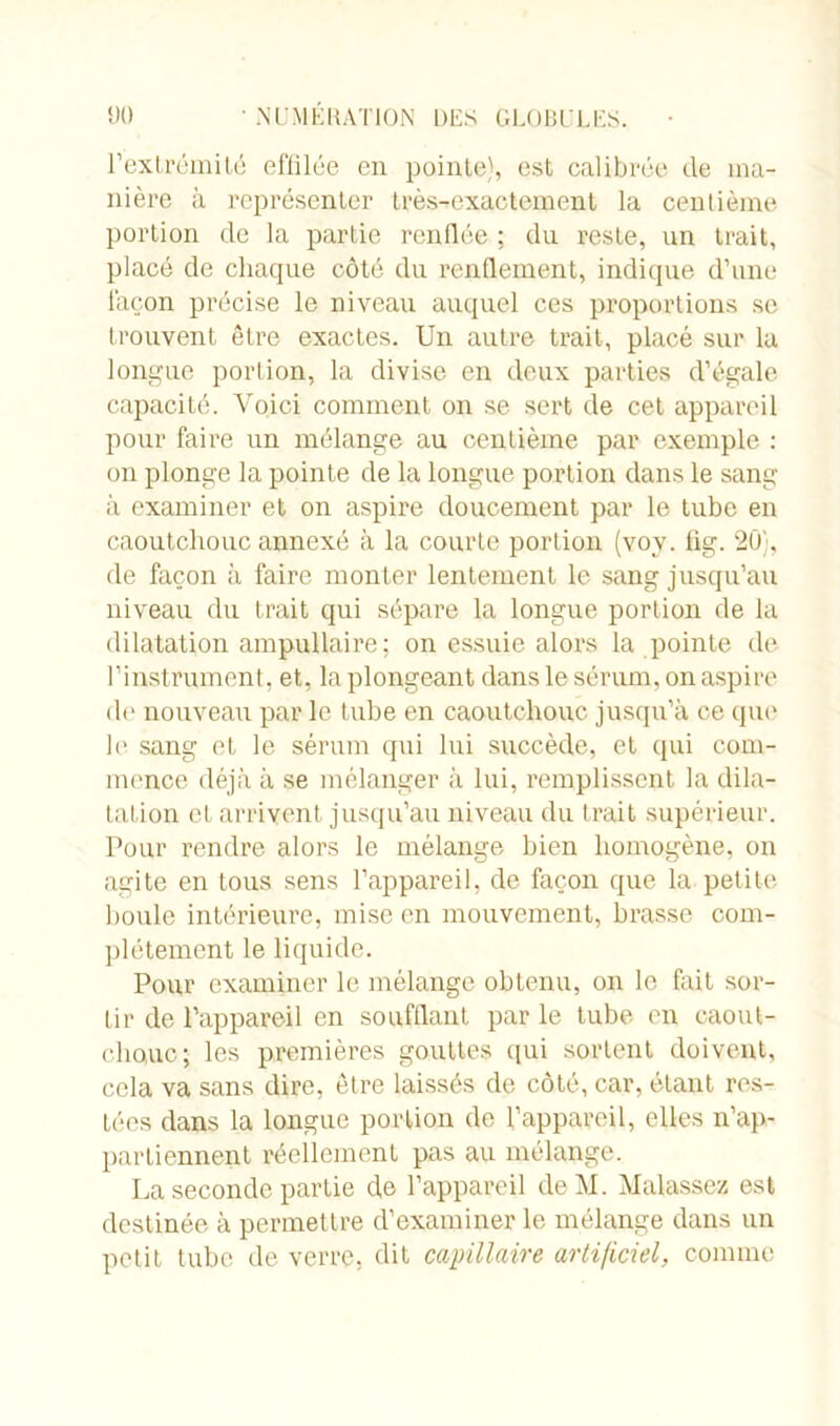 l’extrémité effilée en pointe), est calibrée de ma- nière à représenter très^exactemenl la centième portion de la partie renflée ; du reste, un trait, placé de chaque côté du renflement, indique d’une façon précise le niveau auquel ces proportions se trouvent être exactes. Un autre trait, placé sur la longue portion, la divise en deux parties d’égale capacité. Voici comment on se sert de cet appareil pour faire un mélange au centième par exemple : on plonge la pointe de la longue portion dans le sang à examiner et on aspire doucement par le tube en caoutchouc annexé à la courte portion (voy. fig. 20), de façon à faire monter lentement le sang jusqu’au niveau du trait qui sépare la longue portion de la dilatation ampullaire ; on essuie alors la pointe de l’instrument, et, la plongeant dans le sérum, on aspire de nouveau par le tube en caoutchouc jusqu’à ce que le sang et le sérum qui lui succède, et qui com- mence déjà à se mélanger à lui, remplissent la dila- tation et arrivent jusqu’au niveau du trait supérieur. Pour rendre alors le mélange bien homogène, on agite en tous sens l’appareil, de façon que la petite houle intérieure, mise en mouvement, brasse com- plètement le liquide. Pour examiner le mélange obtenu, on le fait sor- tir de l’appareil en soufflant par le tube en caout- chouc; les premières gouttes qui sortent doivent, cela va sans dire, être laissés de côté, car, étant res- tées dans la longue portion de l’appareil, elles n’ap- partiennent réellement pas au mélange. La seconde partie de l’appareil deM. Malassez est destinée à permettre d’examiner le mélange dans un petit tube de verre, dit capillaire artificiel, comme