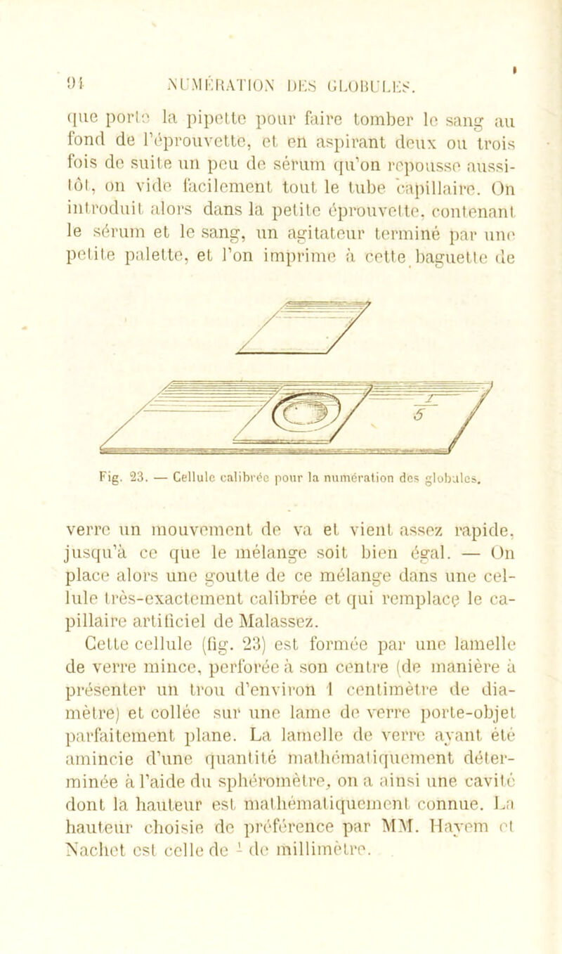 I üt NUMERATION DES GLOBULES. que porlo la pipette pour faire tomber le sang au fond de l’éprouvette, et en aspirant deux ou trois fois de suite un peu de sérum qu’on repousse aussi- tôt, on vide facilement tout le tube capillaire. On introduit alors dans la petite éprouvette, contenant le sérum et le sang, un agitateur terminé par une petite palette, et l’on imprime à celte baguette de Fig. 23. — Cellule calibrée pour la numération des globules. verre un mouvement de va et vient assez rapide, jusqu’à ce que le mélange soit bien égal. — On place alors une goutte de ce mélange dans une cel- lule très-exactement calibrée et qui remplace le ca- pillaire artificiel de Malassez. Cette cellule (fig. 23) est formée par une lamelle de verre mince, perforée à son centre (de manière à présenter un trou d’environ 1 centimètre de dia- mètre) et collée sur une lame de verre porte-objet parfaitement plane. La lamelle de verre ayant été amincie d’une quantité mathématiquement déter- minée à l’aide du sphéromètre, on a ainsi une cavité dont la hauteur est mathématiquement connue. La hauteur choisie de préférence par MM. Havem et Naclict est celle de 1 de millimètre.