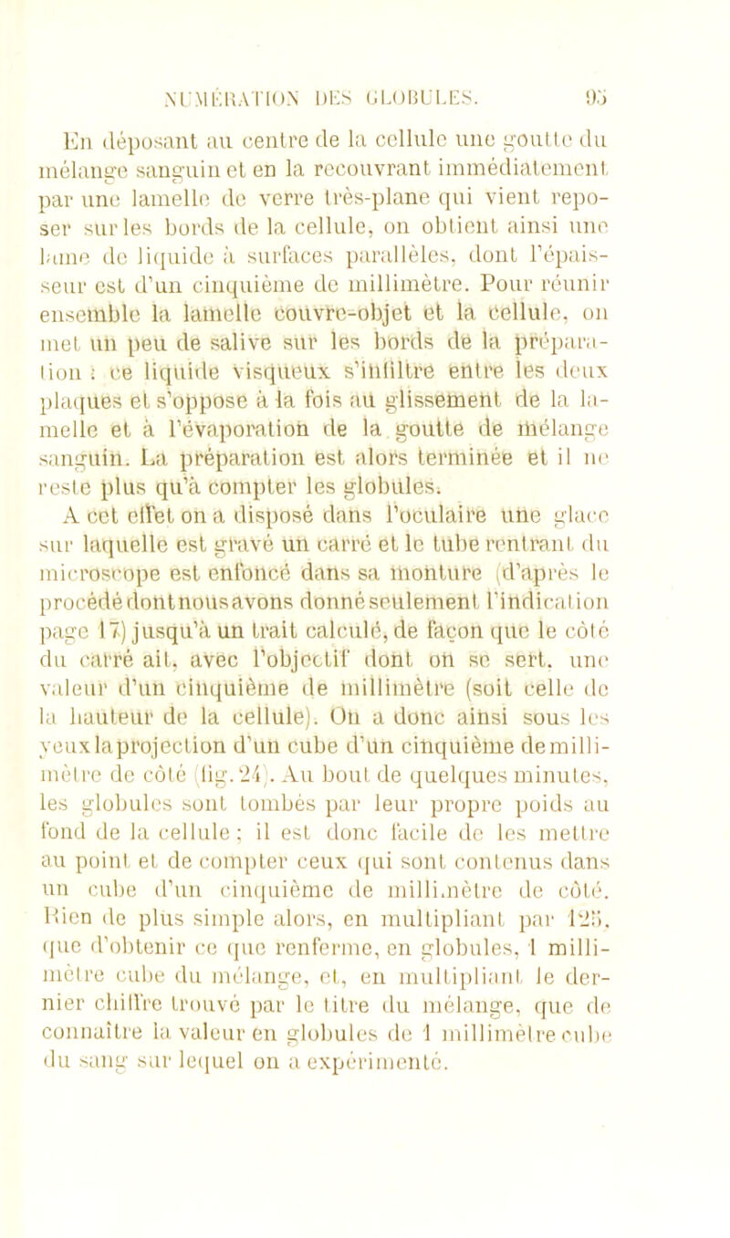 En déposant au centre de la cellule une goutte du mélange sanguin et en la recouvrant immédiatement par une lamelle de verre très-plane qui vient repo- ser sur les bords de la cellule, on obtient ainsi une lame de liquide à surfaces parallèles, dont l'épais- seur est d’un cinquième de millimètre. Pour réunir ensemble la lamelle couvre-objet et la cellule, on met un peu de salive sur les bords dé la prépara- tion : ce liquide Visqueux s’iniiltre entre les deux plaques et s’oppose à la fois aü glissement de la la- melle et à l'évaporation de la goutte de mélange sanguin. La préparation est alors terminée et il ne reste plus qu’à compter les globules, A cet clîet on a disposé dans l'oculaire une glace sur laquelle est gravé un carré et le tube rentrant du microscope est enfoncé dans sa monture (d’après le procédé dontnoüsavons donné seulement l’indication page 17) jusqu’à un trait calculé, de façon que le côté du carré ait, avec l’objectif dont oh se sert, une valeur d’un cinquième île millimètre (soit celle de la hauteur de la cellule). Oti a donc ainsi sous les veux la projection d’un cube d’un cinquième demilli- mètre de côté ,11g. 24;. Au bout de quelques minutes, les globules sont tombés par leur propre poids au fond de la cellule; il est donc facile de les mettre au point et de compter ceux qui sont contenus dans un cube d’un cinquième de millimètre de côté. Rien de plus simple alors, en multipliant par 1215. que d’obtenir ce que renferme, en globules, 1 milli- mètre cube du mélange, et, en multipliant le der- nier cloître trouvé par le titre du mélange, que de connaître la valeur en globules de \ millimètre cube du sang sur lequel on a expérimenté.