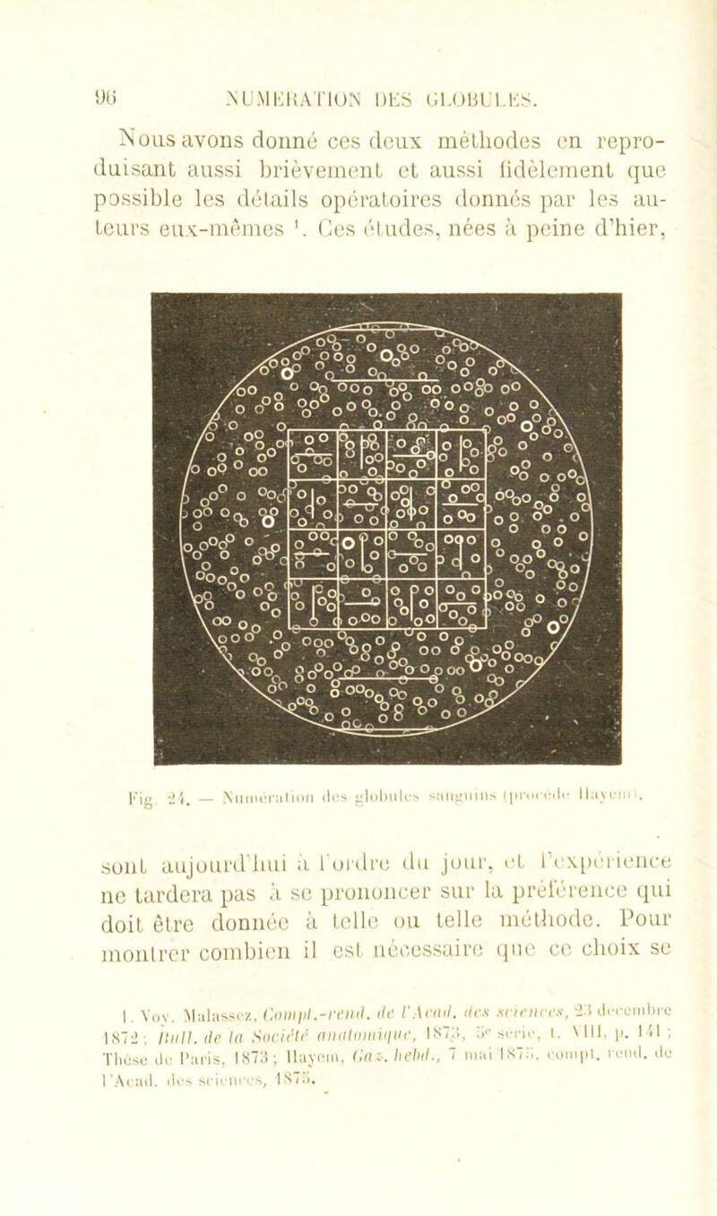 DI* NU.MliKATION DES (ILOBL'l ES Nous avons donné ccs deux méthodes en repro- duisant aussi brièvement et aussi fidèlement que possible les détails opératoires donnés par les au- teurs eux-mêmes 1. Ces études, nées à peine d’hier, [.'|g Numération <tos globules sanguins (procédé llaycmt. sont aujourd'hui a l'ordre du jour, et l’expérience ne tardera pas à se prononcer sur la préférence qui doit être donnée à telle ou telle méthode. Pour montrer combien il est nécessaire que ce choix se I. Yoy. Mulassez, Cnmjil.-rend. de l'Aeml. des sciences, -2:’. décembre 1X72; liull.de lu Société aiinlomiiiue, 1 ST:;, 0 série, t. WH. p. Ml ; Thèse do Paris, 1873; Ilayem, Gaz-, hebd., 7 mai 1S7:.. rompt, vend, de l‘Acad, tics sciences.