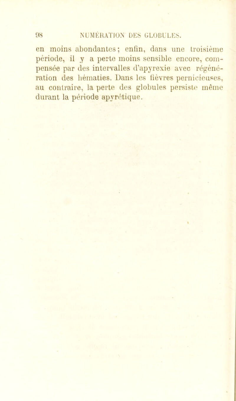 en moins abondantes ; enfin, dans une troisième période, il y a perte moins sensible encore, com- pensée par des intervalles d’apyrexie avec régéné- ration des hématies. Dans les lièvres pernicieuses, au contraire, la perte des globules persiste même durant la période apyrétique.