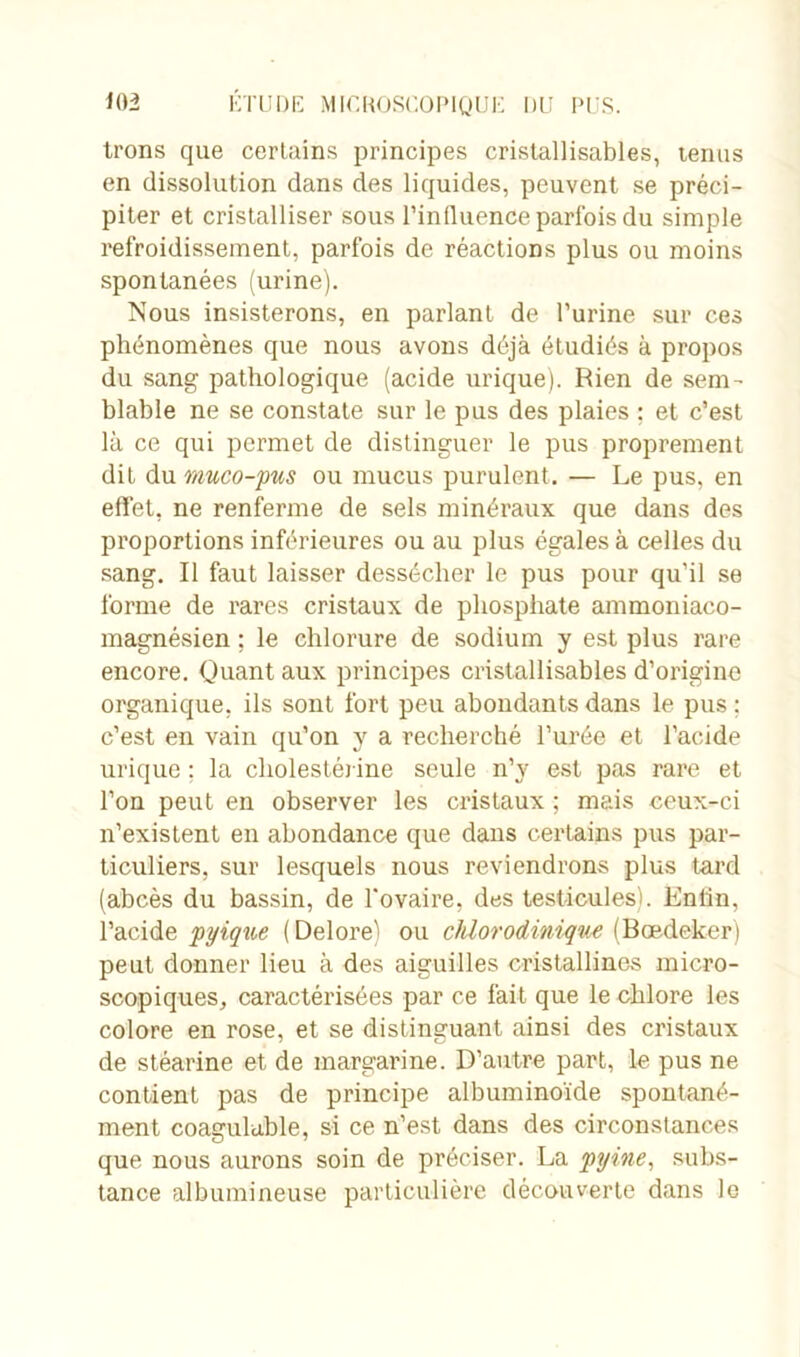 Irons que certains principes cristallisables, tenus en dissolution dans des liquides, peuvent se préci- piter et cristalliser sous l’in fluence parfois du simple refroidissement, parfois de réactions plus ou moins spontanées (urine). Nous insisterons, en parlant de l’urine sur ces phénomènes que nous avons déjà étudiés à propos du sang pathologique (acide urique). Rien de sem- blable ne se constate sur le pus des plaies : et c’est là ce qui permet de distinguer le pus proprement dit du muco-pus ou mucus purulent. — Le pus, en effet, ne renferme de sels minéraux que dans des proportions inférieures ou au plus égales à celles du sang. Il faut laisser dessécher le pus pour qu’il se forme de rares cristaux de phosphate ammoniaco- magnésien ; le chlorure de sodium y est plus rare encore. Quant aux principes cristallisables d’origine organique, ils sont fort peu abondants dans le pus : c’est en vain qu’on y a recherché l’urée et l’acide urique : la cholestérine seule n’y est pas rare et l’on peut en observer les cristaux ; mais ceux-ci n’existent en abondance que dans certains pus par- ticuliers, sur lesquels nous reviendrons plus tard (abcès du bassin, de l'ovaire, des testicules). Entin, l’acide pyique ( Delore) ou chlorodinique (Boedeker) peut donner lieu à des aiguilles cristallines micro- scopiques, caractérisées par ce fait que le chlore les colore en rose, et se distinguant ainsi des cristaux de stéarine et de margarine. D’autre part, le pus ne contient pas de principe albuminoïde spontané- ment coagulable, si ce n’est dans des circonstances que nous aurons soin de préciser. La pyine, subs- tance albumineuse particulière découverte dans le