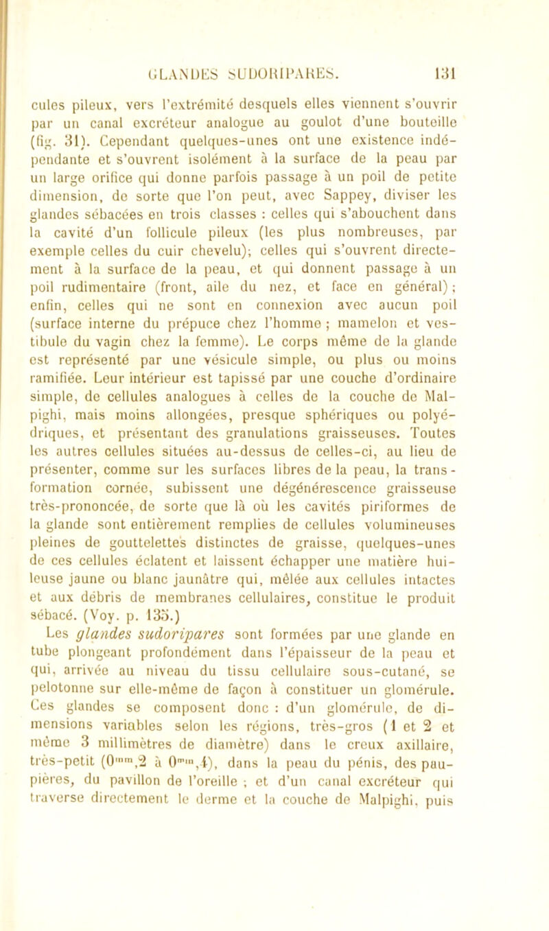 culcs pileux, vers l’extrémité desquels elles viennent s’ouvrir par un canal excréteur analogue au goulot d’une bouteille (fig. 31). Cependant quelques-unes ont une existence indé- pendante et s’ouvrent isolément à la surface de la peau par un large orifice qui donne parfois passage à un poil de petite dimension, de sorte que l’on peut, avec Sappey, diviser les glandes sébacées en trois classes : celles qui s’abouchent dans la cavité d’un follicule pileux (les plus nombreuses, par exemple celles du cuir chevelu); celles qui s’ouvrent directe- ment à la surface de la peau, et qui donnent passage à un poil rudimentaire (front, aile du nez, et face en général) ; enfin, celles qui ne sont en connexion avec aucun poil (surface interne du prépuce chez l’homme ; mamelon et ves- tibule du vagin chez la femme). Le corps même de la glande est représenté par une vésicule simple, ou plus ou moins ramifiée. Leur intérieur est tapissé par une couche d’ordinaire simple, de cellules analogues à celles de la couche de Mal- pighi, mais moins allongées, presque sphériques ou polyé- driques, et présentant des granulations graisseuses. Toutes les autres cellules situées au-dessus de celles-ci, au lieu de présenter, comme sur les surfaces libres de la peau, la trans- formation cornée, subissent une dégénérescence graisseuse très-prononcée, de sorte que là où les cavités piriformes de la glande sont entièrement remplies de cellules volumineuses pleines de gouttelettes distinctes de graisse, quelques-unes de ces cellules éclatent et laissent échapper une matière hui- leuse jaune ou blanc jaunâtre qui, mêlée aux cellules intactes et aux débris de membranes cellulaires, constitue le produit sébacé. (Voy. p. 133.) Les glandes sudoripares sont formées par une glande en tube plongeant profondément dans l’épaisseur de la peau et qui, arrivée au niveau du tissu cellulaire sous-cutané, se pelotonne sur elle-même de façon à constituer un glomérule. Ces glandes se composent donc : d’un glomérule, de di- mensions variables selon les régions, très-gros (1 et 2 et môme 3 millimètres de diamètre) dans le creux axillaire, très-petit (0lnra,2 à 0m',t), dans la peau du pénis, des puu- pières, du pavillon de l’oreille ; et d’un canal excréteur qui traverse directement le derme et la couche de Malpighi, puis